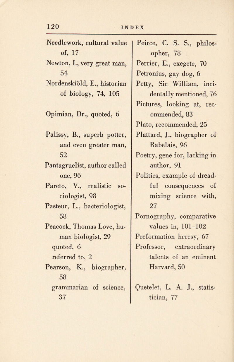 Needlework, cultural value of, 17 Newton, I., very great man, 54 Nordenskiold, E., historian of biology, 74, 105 Opimian, Dr., quoted, 6 Palissy, B., superb potter, and even greater man, 52 Pantagruelist, author called one, 96 Pareto, V., realistic so¬ ciologist, 98 Pasteur, L., bacteriologist, 58 Peacock, Thomas Love, hu¬ man biologist, 29 quoted, 6 referred to, 2 Pearson, K., biographer, 58 grammarian of science, 37 Peirce, C. S. S., philos-l opher, 78 Perrier, E., exegete, 70 Petronius, gay dog, 6 Petty, Sir William, inci¬ dentally mentioned, 76 Pictures, looking at, rec¬ ommended, 83 Plato, recommended, 25 Plattard, J., biographer of Rabelais, 96 Poetry, gene for, lacking in author, 91 Politics, example of dread¬ ful consequences of mixing science with, 27 Pornography, comparative values in, 101-102 Preformation heresy, 67 Professor, extraordinary talents of an eminent Harvard, 50 Quetelet, L. A. J., statis¬ tician, 77
