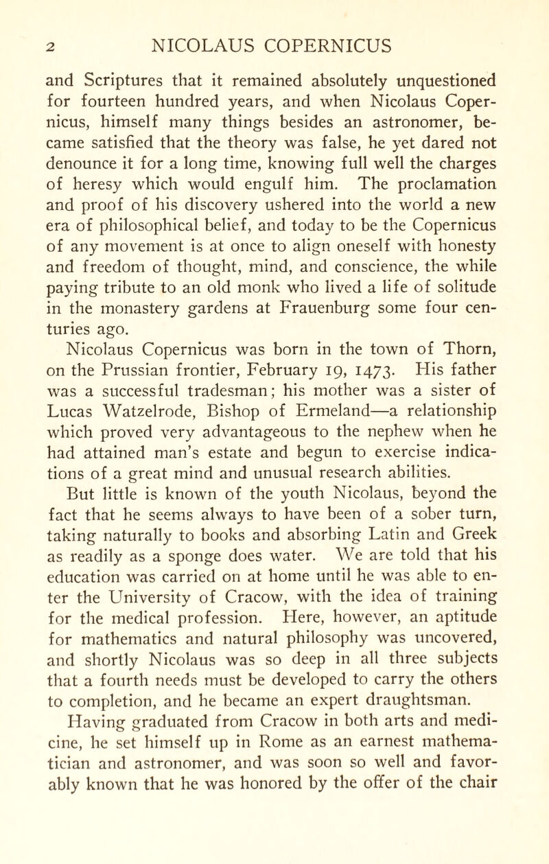 and Scriptures that it remained absolutely unquestioned for fourteen hundred years, and when Nicolaus Coper¬ nicus, himself many things besides an astronomer, be¬ came satisfied that the theory was false, he yet dared not denounce it for a long time, knowing full well the charges of heresy which would engulf him. The proclamation and proof of his discovery ushered into the world a new era of philosophical belief, and today to be the Copernicus of any movement is at once to align oneself with honesty and freedom of thought, mind, and conscience, the while paying tribute to an old monk who lived a life of solitude in the monastery gardens at Frauenburg some four cen¬ turies ago. Nicolaus Copernicus was born in the town of Thorn, on the Prussian frontier, February 19, 1473. His father was a successful tradesman; his mother was a sister of Lucas Watzelrode, Bishop of Ermeland—a relationship which proved very advantageous to the nephew when he had attained man’s estate and begun to exercise indica¬ tions of a great mind and unusual research abilities. But little is known of the youth Nicolaus, beyond the fact that he seems alw’ays to have been of a sober turn, taking naturally to books and absorbing Latin and Greek as readily as a sponge does water. We are told that his education was carried on at home until he was able to en¬ ter the LTniversity of Cracow, with the idea of training for the medical profession. Llere, however, an aptitude for mathematics and natural philosophy was uncovered, and shortly Nicolaus was so deep in all three subjects that a fourth needs must be developed to carry the others to completion, and he became an expert draughtsman. Having graduated from Cracow in both arts and medi¬ cine, he set himself up in Rome as an earnest mathema¬ tician and astronomer, and was soon so well and favor¬ ably known that he was honored by the offer of the chair