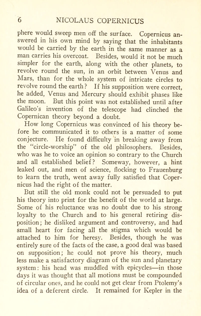 phere would sweep men off the surface. Copernicus an¬ swered in his own mind by saying that the inhabitants would be carried by the earth in the same manner as a man carries his overcoat. Besides, would it not be much simpler for the earth, along with the other planets, to revolve round the sun, in an orbit between Venus and Mars, than for the whole system of intricate circles to revolve round the earth? If his supposition were correct, he added, Venus and Mercury should exhibit phases like the moon. But this point was not established until after Galileo's invention of the telescope had clinched the Copernican theory beyond a doubt. How long Copernicus was convinced of his theory be¬ fore he communicated it to others is a matter of some conjecture. He found difficulty in breaking away from the “circle-worship” of the old philosophers. Besides, who was he to voice an opinion so contrary to the Church and all established belief? Someway, however, a hint leaked out, and men of science, flocking to Frauenburg to learn the truth, went away fully satisfied that Coper¬ nicus had the right of the matter. But still the old monk could not be persuaded to put his theory into print for the benefit of the world at large. Some of his reluctance was no doubt due to his strong loyalty to the Church and to his general retiring dis¬ position ; he disliked argument and controversy, and had small heart for facing all the stigma which would be attached to him for heresy. Besides, though he was entirely sure of the facts of the case, a good deal was based on supposition; he could not prove his theory, much less make a satisfactory diagram of the sun and planetary system: his head was muddled with epicycles—in those days it was thought that all motions must be compounded of circular ones, and he could not get clear from Ptolemy’s idea of a deferent circle. It remained for Kepler in the