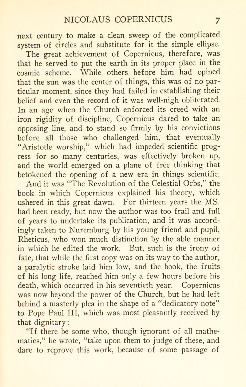 next century to make a clean sweep of the complicated system of circles and substitute for it the simple ellipse. The great achievement of Copernicus, therefore, was that he served to put the earth in its proper place in the cosmic scheme. While others before him had opined that the sun was the center of things, this was of no par¬ ticular moment, since they had failed in establishing their belief and even the record of it was well-nigh obliterated. In an age when the Church enforced its creed with an iron rigidity of discipline, Copernicus dared to take an opposing line, and to stand so firmly by his convictions before all those who challenged him, that eventually “Aristotle worship,” which had impeded scientific prog¬ ress for so many centuries, was effectively broken up, and the world emerged on a plane of free thinking that betokened the opening of a new era in things scientific. And it was “The Revolution of the Celestial Orbs,” the book in which Copernicus explained his theory, which ushered in this great dawn. For thirteen years the MS. had been ready, but now the author was too frail and full of years to undertake its publication, and it was accord¬ ingly taken to Nuremburg by his young friend and pupil, Rheticus, who won much distinction by the able manner in which he edited the work. But, such is the irony of fate, that while the first copy was on its way to the author, a paralytic stroke laid him low, and the book, the fruits of his long life, reached him only a few hours before his death, which occurred in his seventieth year. Copernicus was now beyond the power of the Church, but he had left behind a masterly plea in the shape of a “dedicatory note” to Pope Paul III, which was most pleasantly received by that dignitary: “If there be some who, though ignorant of all mathe¬ matics,” he wrote, “take upon them to judge of these, and dare to reprove this work, because of some passage of