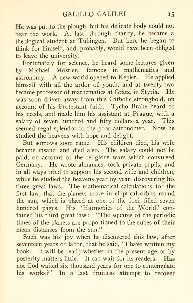 He was put to the plough, but his delicate body could not bear the work. At last, through charity, he became a theological student at Tubingen. But here he began to think for himself, and, probably, would have been obliged to leave the university. Fortunately for science, he heard some lectures given by Michael Mostlen, famous in mathematics and astronomy. A new world opened to Kepler. He applied himself with all the ardor of youth, and at twenty-two became professor of mathematics at Gratz, in Styria. He was soon driven away from this Catholic stronghold, on account of his Protestant faith. Tycho Brahe heard of his needs, and made him his assistant at Prague, with a salary of seven hundred and fifty dollars a year. This seemed regal splendor to the poor astronomer. Now he studied the heavens with hope and delight. But sorrows soon came. His children died, his wife became insane, and died also. The salary could not be paid, on account of the religious wars which convulsed Germany. He wrote almanacs, took private pupils, and in all ways tried to support his second wife and children, while he studied the heavens year by year, discovering his three great laws. The mathematical calculations for the first law, that the planets move in elliptical orbits round the sun, which is placed at one of the foci, filled seven hundred pages. His “Harmonies of the World” con¬ tained his third great law: “The squares of the periodic times of the planets are proportioned to the cubes of their mean distances from the sun.” Such was his joy when he discovered this law, after seventeen years of labor, that he said, “I have written my book. It will be read; whether in the present age or by posterity matters little. It can wait for its readers. Has not God waited six thousand years for one to contemplate his works?” In a last fruitless attempt to recover