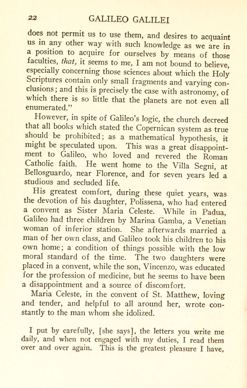 does not permit us to use them, and desires to acquaint us in any other way with such knowledge as we are in a position to acquire for ourselves by means of those faculties, that, it seems to me, I am not bound to believe, especially concerning those sciences about which the Holy Scriptures contain only small fragments and varying con¬ clusions; and this is precisely the case with astronomy, of which there is so little that the planets are not even all enumerated.” However, in spite of Galileo s logic, the church decreed that all books which stated the Copernican system as true should be prohibited; as a mathematical hypothesis, it might be speculated upon. This was a great disappoint¬ ment to Galileo, who loved and revered the Roman Catholic faith. He went home to the Villa Segni, at Bellosguardo, near Florence, and for seven years led a studious and secluded life. His greatest comfort, during these quiet years, was the devotion of his daughter, Polissena, who had entered a convent as Sister Maria Celeste. While in Padua, Galileo had three children by Marina Gamba, a Venetian woman of inferior station. She afterwards married a man of her own class, and Galileo took his children to his own home; a condition of things possible with the low moral standard of the time. The two daughters were placed in a convent, while the son, Vincenzo, was educated for the profession of medicine, but he seems to have been a disappointment and a source of discomfort. Maria Celeste, in the convent of St. Matthew, loving and tender, and helpful to all around her, wrote con¬ stantly to the man whom she idolized. I put by carefully, [she says], the letters you write me daily, and when not engaged with my duties, I read them over and over again. This is the greatest pleasure I have,