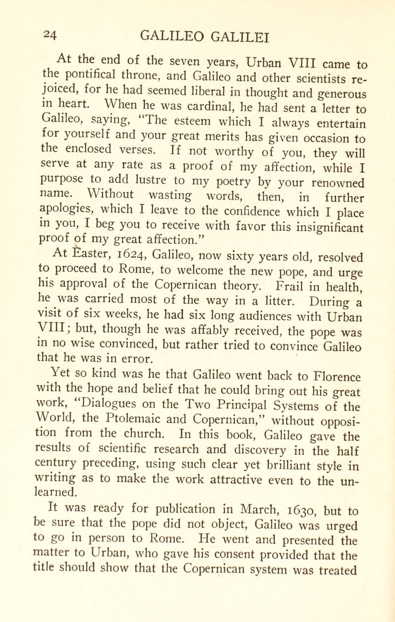 At the end of the seven years, Urban VIII came to the pontifical throne, and Galileo and other scientists re¬ joiced, for he had seemed liberal in thought and generous in heart. When he was cardinal, he had sent a letter to Galileo, saying, 1 he esteem which I always entertain for yourself and your great merits has given occasion to the enclosed verses. If not worthy of you, they will serve at any rate as a proof of my affection, while I purpose to add lustre to my poetry by your renowned name. Without wasting words, then, in further apologies, which I leave to the confidence which I place in you, I beg you to receive with favor this insignificant proof of my great affection.” At Easter, 1624, Galileo, now sixty years old, resolved to proceed to Rome, to welcome the new pope, and urge his approval of the Copernican theory. Frail in health, he was carried most of the way in a litter. During a visit of six weeks, he had six long audiences with Urban VIII, but, though he was affably received, the pope was in no wise convinced, but rather tried to convince Galileo that he was in error. Yet so kind was he that Galileo went back to Florence with the hope and belief that he could bring out his great work, “Dialogues on the Two Principal Systems of the World, the Ptolemaic and Copernican,” without opposi¬ tion from the church. In this book, Galileo gave the results of scientific research and discovery in the half century preceding, using such clear yet brilliant style in writing as to make the work attractive even to the un¬ learned. It was ready for publication in March, 1630, but to be sure that the pope did not object, Galileo was urged to go in person to Rome. He went and presented the matter to Urban, who gave his consent provided that the title should show that the Copernican system was treated