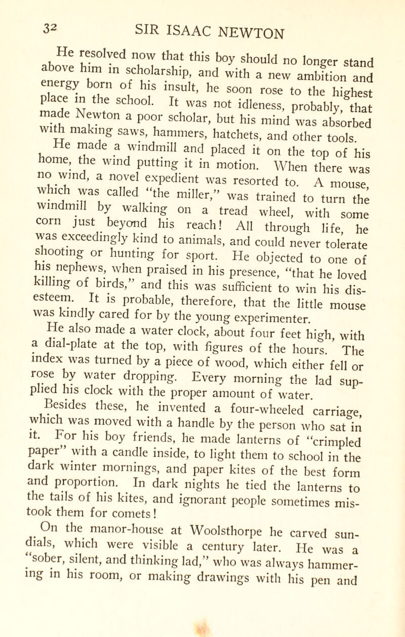 He resolved now that this boy should no longer stand above him in scholarship, and wit,, a new ambSon and ergy born of his insult, he soon rose to the highest mad6 NT SCh°0l‘ Tt WaS n0t idIeness’ Probably,gthat withn^l  3 P°i1' SCh°,ar’ bUt his mind was absorbed with making saws, hammers, hatchets, and other tools He made a windmill and placed it on the top of his home, the wind putting it in motion. When there was no wind, a novel expedient was resorted to. A mouse winch was called “the miller,” was trained to turn the windmill by walking on a tread wheel, with some com just beyond his reach! All through life he was exceedingly kind to animals, and could never tolerate shooting or hunting for sport. He objected to one of is nephews, when praised in his presence, “that he loved i mg of birds, and this was sufficient to win his dis- esteern. It is probable, therefore, that the little mouse was kindly cared for by the young experimenter. He also made a water clock, about four feet high, with a dial-plate at the top, with figures of the hours. * The index was turned by a piece of wood, which either fell or rose by water dropping. Every morning the lad sup¬ plied his clock with the proper amount of water. Besides these, he invented a four-wheeled carriage which was moved with a handle by the person who satin it. For his boy friends, he made lanterns of “crimpled paper with a candle inside, to light them to school in the dark winter mornings, and paper kites of the best form and proportion. In dark nights lie tied the lanterns to the tails of his kites, and ignorant people sometimes mis¬ took them for comets! _ On the manor-house at Woolsthorpe he carved sun¬ dials, which were visible a century later. He was a ‘‘sober, silent, and thinking lad,” who was always hammer¬ ing in his room, or making drawings with his pen and