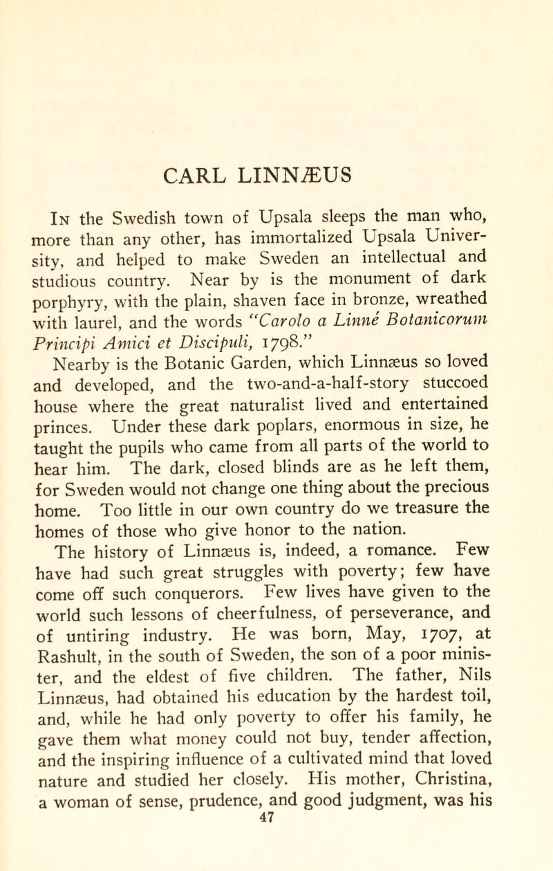 In the Swedish town of Upsala sleeps the man who, more than any other, has immortalized Upsala Univer¬ sity, and helped to make Sweden an intellectual and studious country. Near by is the monument of dark porphyry, with the plain, shaven face in bronze, wreathed with laurel, and the words “Carolo a Linne Botanicorum Principi Amici et Discipuli, 1798.” Nearby is the Botanic Garden, which Linnaeus so loved and developed, and the two-and-a-half-story stuccoed house where the great naturalist lived and entertained princes. Under these dark poplars, enormous in size, he taught the pupils who came from all parts of the world to hear him. The dark, closed blinds are as he left them, for Sweden would not change one thing about the precious home. Too little in our own country do we treasure the homes of those who give honor to the nation. The history of Linnaeus is, indeed, a romance. Few have had such great struggles with poverty; few have come off such conquerors. Few lives have given to the world such lessons of cheerfulness, of perseverance, and of untiring industry. He was born, May, 1707, at Rashult, in the south of Sweden, the son of a poor minis¬ ter, and the eldest of five children. The father, Nils Linnaeus, had obtained his education by the hardest toil, and, while he had only poverty to offer his family, he gave them what money could not buy, tender affection, and the inspiring influence of a cultivated mind that loved nature and studied her closely. His mother, Christina, a woman of sense, prudence, and good judgment, was his