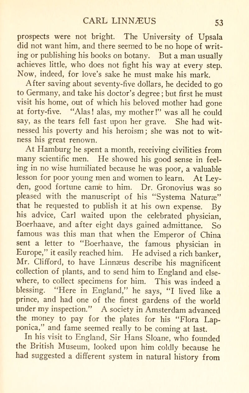 prospects were not bright. The University of Upsala did not want him, and there seemed to he no hope of writ¬ ing or publishing his hooks on botany. But a man usually achieves little, who does not fight his way at every step. Now, indeed, for love's sake he must make his mark. After saving about seventy-five dollars, he decided to go to Germany, and take his doctor’s degree; but first he must visit his home, out of which his beloved mother had gone at forty-five. “Alas! alas, my mother!” was all he could say, as the tears fell fast upon her grave. She had wit¬ nessed his poverty and his heroism; she was not to wit¬ ness his great renown. At Hamburg he spent a month, receiving civilities from many scientific men. He showed his good sense in feel¬ ing in no wise humiliated because he was poor, a valuable lesson for poor young men and women to learn. At Ley¬ den, good fortune came to him. Dr. Gronovius was so pleased with the manuscript of his “Systema Naturre” that he requested to publish it at his own expense. By his advice, Carl waited upon the celebrated physician, Boerhaave, and after eight days gained admittance. So famous was this man that when the Emperor of China sent a letter to “Boerhaave, the famous physician in Europe,” it easily reached him. He advised a rich banker, Mr. Clifford, to have Linnaeus describe his magnificent collection of plants, and to send him to England and else¬ where, to collect specimens for him. This was indeed a blessing. “Here in England,” he says, “I lived like a prince, and had one of the finest gardens of the world under my inspection.” A society in Amsterdam advanced the money to pay for the plates for his “Flora Lap- ponica,” and fame seemed really to be coming at last. In his visit to England, Sir Hans Sloane, who founded the British Museum, looked upon him coldly because he had suggested a different system in natural history from