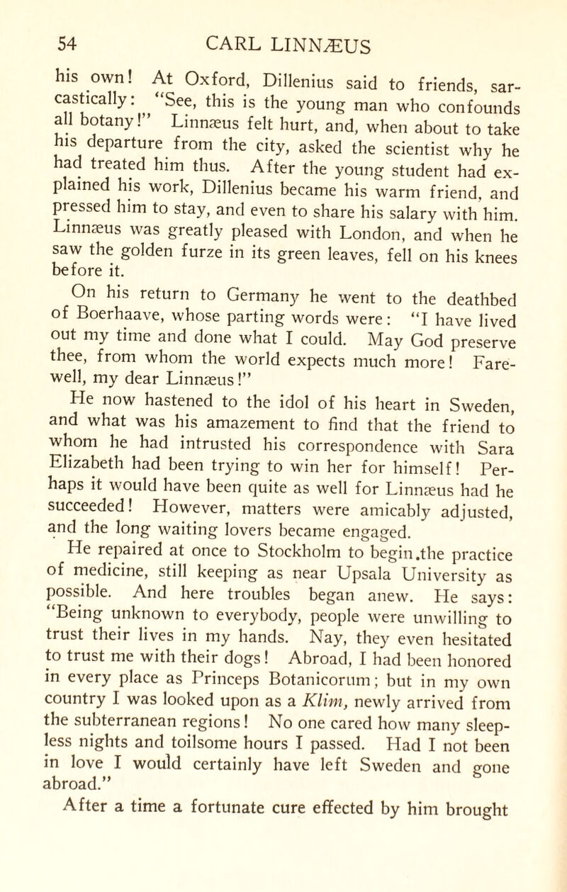 his own! At Oxford, Dillenius said to friends, sar¬ castically: ‘See, this is the young man who confounds all botany!” Linnaeus felt hurt, and, when about to take his departure from the city, asked the scientist why he had treated him thus. After the young student had ex¬ plained his work, Dillenius became his warm friend, and pressed him to stay, and even to share his salary with him. Linnaeus was greatly pleased with London, and when he saw the golden furze in its green leaves, fell on his knees before it. On his return to Germany he went to the deathbed of Boerhaave, whose parting words were: “I have lived out my time and done what I could. May God preserve thee, from whom the world expects much more! Fare¬ well, my dear Linnaeus!” He now hastened to the idol of his heart in Sweden, and what was his amazement to find that the friend to whom he had intrusted his correspondence with Sara Elizabeth had been trying to win her for himself! Per¬ haps it would have been quite as well for Linnaeus had he succeeded! However, matters were amicably adjusted, and the long waiting lovers became engaged. He repaired at once to Stockholm to begin .the practice of medicine, still keeping as near Upsala University as possible. And here troubles began anew. He says: “Being unknown to everybody, people were unwilling to trust their lives in my hands. Nay, they even hesitated to trust me with their dogs! Abroad, I had been honored in every place as Princeps Botanicorum; but in my own country I was looked upon as a Klim, newly arrived from the subterranean regions! No one cared how many sleep¬ less nights and toilsome hours I passed. Had I not been in love I would certainly have left Sweden and gone abroad.” After a time a fortunate cure effected by him brought