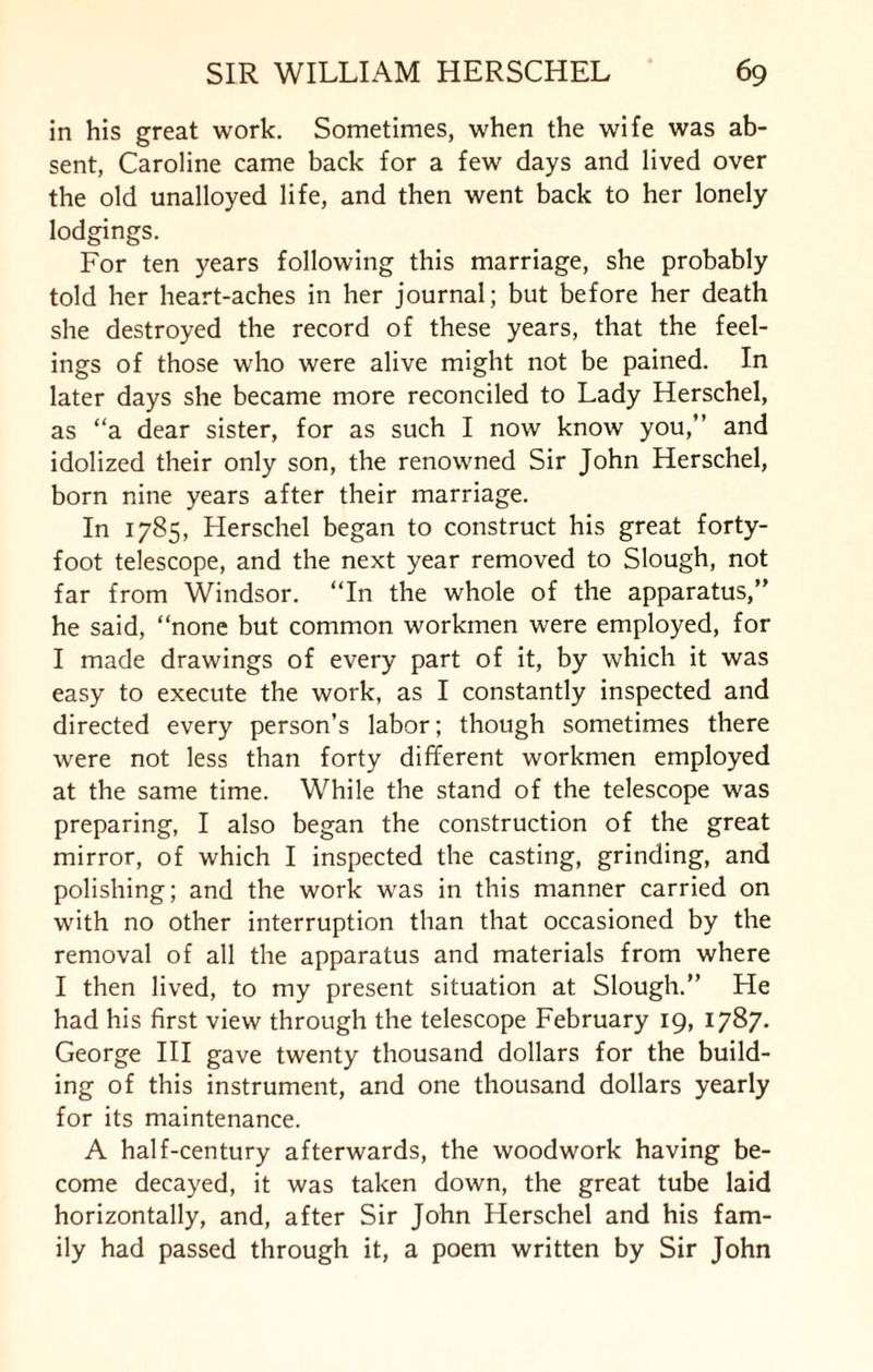 in his great work. Sometimes, when the wife was ab¬ sent, Caroline came back for a few days and lived over the old unalloyed life, and then went back to her lonely lodgings. For ten years following this marriage, she probably told her heart-aches in her journal; but before her death she destroyed the record of these years, that the feel¬ ings of those who were alive might not be pained. In later days she became more reconciled to Lady Herschel, as “a dear sister, for as such I now know you,” and idolized their only son, the renowned Sir John Herschel, born nine years after their marriage. In 1785, Herschel began to construct his great forty- foot telescope, and the next year removed to Slough, not far from Windsor. “In the whole of the apparatus,” he said, “none but common workmen were employed, for I made drawings of every part of it, by which it was easy to execute the work, as I constantly inspected and directed every person’s labor; though sometimes there were not less than forty different workmen employed at the same time. While the stand of the telescope was preparing, I also began the construction of the great mirror, of which I inspected the casting, grinding, and polishing; and the work was in this manner carried on with no other interruption than that occasioned by the removal of all the apparatus and materials from where I then lived, to my present situation at Slough.” He had his first view through the telescope February 19, 1787. George III gave twenty thousand dollars for the build¬ ing of this instrument, and one thousand dollars yearly for its maintenance. A half-century afterwards, the woodwork having be¬ come decayed, it was taken down, the great tube laid horizontally, and, after Sir John Herschel and his fam¬ ily had passed through it, a poem written by Sir John