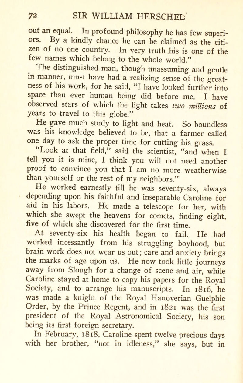 out an equal. In profound philosophy he has few superi¬ ors. By a kindly chance he can be claimed as the citi¬ zen of no one country. In very truth his is one of the few names which belong to the whole world.” The distinguished man, though unassuming and gentle in manner, must have had a realizing sense of the great¬ ness of his work, for he said, “I have looked further into space than ever human being did before me. I have observed stars of which the light takes two millions of years to travel to this globe.” He gave much study to light and heat. So boundless was his knowledge believed to be, that a farmer called one day to ask the proper time for cutting his grass. “Look at that field,” said the scientist, “and when I tell you it is mine, I think you will not need another proof to convince you that I am no more w'eatherwise than yourself or the rest of my neighbors.” He worked earnestly till he was seventy-six, always depending upon his faithful and inseparable Caroline for aid in his labors. He made a telescope for her, with which she swept the heavens for comets, finding eight, five of which she discovered for the first time. At seventy-six his health began to fail. He had worked incessantly from his struggling boyhood, but brain work does not wear us out; care and anxiety brings the marks of age upon us. He now took little journeys away from Slough for a change of scene and air, while Caroline stayed at home to copy his papers for the Royal Society, and to arrange his manuscripts. In 1816, he was made a knight of the Royal Hanoverian Guelphic Order, by the Prince Regent, and in 1821 was the first president of the Royal Astronomical Society, his son being its first foreign secretary. In February, 1818, Caroline spent twelve precious days with her brother, “not in idleness,” she says, but in