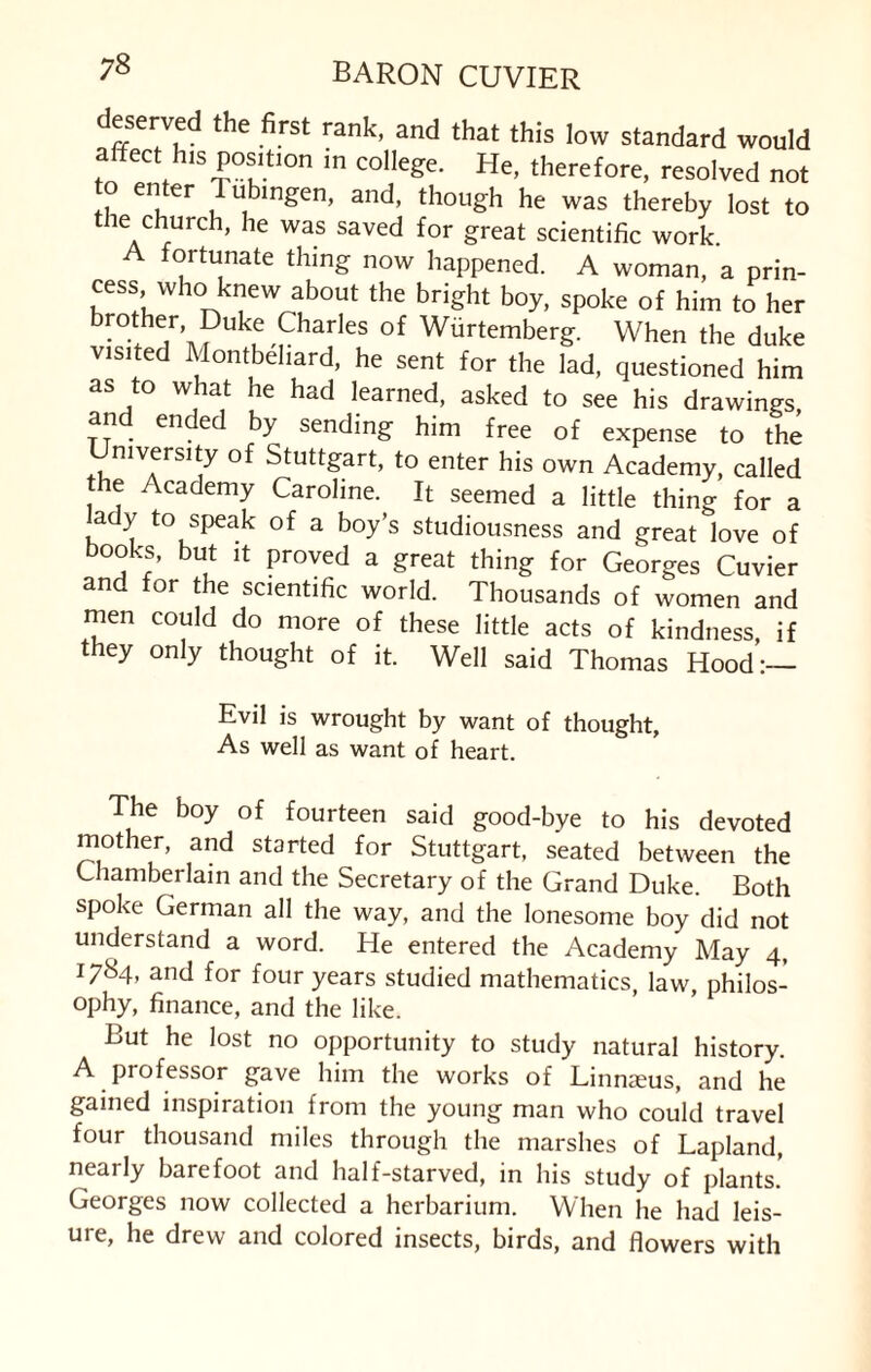 deserved the first rank, and that this low standard would affect his position in college. He, therefore, resolved not to enter T ubingen, and, though he was thereby lost to the church, he was saved for great scientific work. A fortunate thing now happened. A woman, a prin- cess who knew about the bright boy, spoke of him to her brother, Duke Charles of Wurtemberg. When the duke visited Montbehard, he sent for the lad, questioned him as to what he had learned, asked to see his drawings, and ended by sending him free of expense to the mversity of Stuttgart, to enter his own Academy, called e Academy Caroline. It seemed a little thing for a ady to speak of a boy’s studiousness and great love of books, but it proved a great thing for Georges Cuvier an or t e scientific world. Thousands of women and men could do more of these little acts of kindness, if they only thought of it. Well said Thomas Hood:— Evil is wrought by want of thought. As well as want of heart. The boy of fourteen said good-bye to his devoted mother, and started for Stuttgart, seated between the Chamberlain and the Secretary of the Grand Duke. Both spoke German all the way, and the lonesome boy did not understand a word. He entered the Academy May 4, 1784, and for four years studied mathematics, law, philos¬ ophy, finance, and the like. But he lost no opportunity to study natural history. A professor gave him the works of Linnaeus, and he gained inspiration from the young man who could travel four thousand miles through the marshes of Lapland, nearly barefoot and half-starved, in his study of plants. Georges now collected a herbarium. When he had leis¬ ure, he drew and colored insects, birds, and flowers with