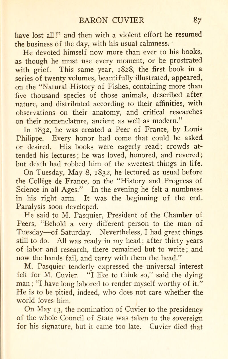 have lost all!” and then with a violent effort he resumed the business of the day, with his usual calmness. He devoted himself now more than ever to his books, as though he must use every moment, or be prostrated with grief. This same year, 1828, the first book in a series of twenty volumes, beautifully illustrated, appeared, on the “Natural History of Fishes, containing more than five thousand species of those animals, described after nature, and distributed according to their affinities, with observations on their anatomy, and critical researches on their nomenclature, ancient as well as modern.” In 1832, he was created a Peer of France, by Louis Philippe. Every honor had come that could be asked or desired. His books were eagerly read; crowds at¬ tended his lectures; he was loved, honored, and revered; but death had robbed him of the sweetest things in life. On Tuesday, May 8, 1832, he lectured as usual before the College de France, on the “History and Progress of Science in all Ages.” In the evening he felt a numbness in his right arm. It was the beginning of the end. Paralysis soon developed. He said to M. Pasquier, President of the Chamber of Peers, “Behold a very different person to the man of Tuesday—of Saturday. Nevertheless, I had great things still to do. All was ready in my head; after thirty years of labor and research, there remained but to write; and now the hands fail, and carry with them the head.” M. Pasquier tenderly expressed the universal interest felt for M. Cuvier. “I like to think so,” said the dying man; “I have long labored to render myself worthy of it.” He is to be pitied, indeed, who does not care whether the world loves him. On May 13, the nomination of Cuvier to the presidency of the whole Council of State was taken to the sovereign for his signature, but it came too late. Cuvier died that