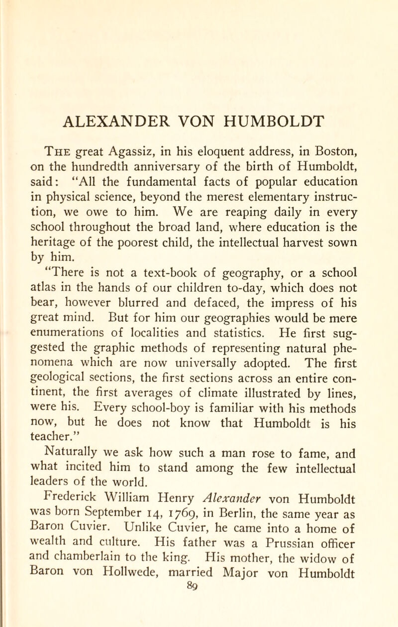 ALEXANDER VON HUMBOLDT The great Agassiz, in his eloquent address, in Boston, on the hundredth anniversary of the birth of Humboldt, said: “All the fundamental facts of popular education in physical science, beyond the merest elementary instruc¬ tion, we owe to him. We are reaping daily in every school throughout the broad land, where education is the heritage of the poorest child, the intellectual harvest sown by him. “There is not a text-book of geography, or a school atlas in the hands of our children to-day, which does not bear, however blurred and defaced, the impress of his great mind. But for him our geographies would be mere enumerations of localities and statistics. He first sug¬ gested the graphic methods of representing natural phe¬ nomena which are now universally adopted. The first geological sections, the first sections across an entire con¬ tinent, the first averages of climate illustrated by lines, were his. Every school-boy is familiar with his methods now, but he does not know that Humboldt is his teacher.” Naturally we ask how such a man rose to fame, and what incited him to stand among the few intellectual leaders of the world. Frederick William Henry Alexander von Humboldt was born September 14, 1769, in Berlin, the same year as Baron Cuvier. Unlike Cuvier, he came into a home of wealth and culture. His father was a Prussian officer and chamberlain to the king. His mother, the widow of Baron von Hollwede, married Major von Humboldt