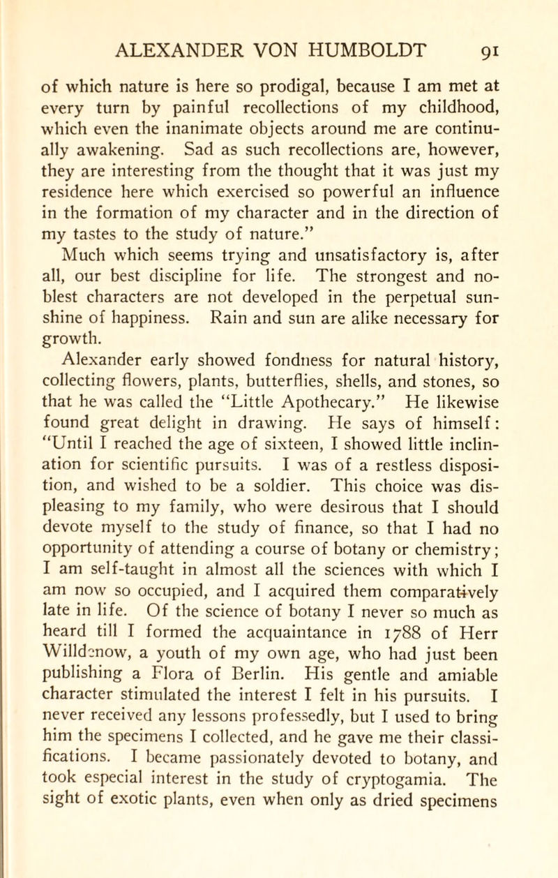of which nature is here so prodigal, because I am met at every turn by painful recollections of my childhood, which even the inanimate objects around me are continu¬ ally awakening. Sad as such recollections are, however, they are interesting from the thought that it was just my residence here which exercised so powerful an influence in the formation of my character and in the direction of my tastes to the study of nature.” Much which seems trying and unsatisfactory is, after all, our best discipline for life. The strongest and no¬ blest characters are not developed in the perpetual sun¬ shine of happiness. Rain and sun are alike necessary for growth. Alexander early showed fondness for natural history, collecting flowers, plants, butterflies, shells, and stones, so that he was called the “Little Apothecary.” He likewise found great delight in drawing. He says of himself: “Until I reached the age of sixteen, I showed little inclin¬ ation for scientific pursuits. I was of a restless disposi¬ tion, and wished to be a soldier. This choice was dis¬ pleasing to my family, who were desirous that I should devote myself to the study of finance, so that I had no opportunity of attending a course of botany or chemistry; I am self-taught in almost all the sciences with which I am now so occupied, and I acquired them comparatively late in life. Of the science of botany I never so much as heard till I formed the acquaintance in 1788 of Herr Willdcnow, a youth of my own age, who had just been publishing a Flora of Berlin. His gentle and amiable character stimulated the interest I felt in his pursuits. I never received any lessons professedly, but I used to bring him the specimens I collected, and he gave me their classi¬ fications. I became passionately devoted to botany, and took especial interest in the study of cryptogamia. The sight of exotic plants, even when only as dried specimens
