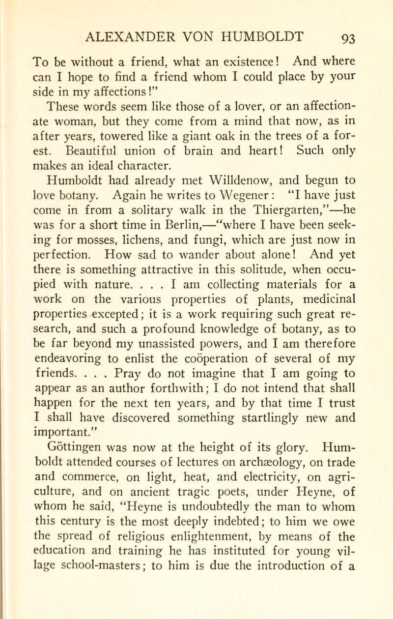 To be without a friend, what an existence! And where can I hope to find a friend whom I could place by your side in my affections!” These words seem like those of a lover, or an affection¬ ate woman, but they come from a mind that now, as in after years, towered like a giant oak in the trees of a for¬ est. Beautiful union of brain and heart! Such only makes an ideal character. Humboldt had already met Willdenow, and begun to love botany. Again he writes to Wegener: “I have just come in from a solitary walk in the Thiergarten,”—he was for a short time in Berlin,—“where I have been seek¬ ing for mosses, lichens, and fungi, which are just now in perfection. How sad to wander about alone! And yet there is something attractive in this solitude, when occu¬ pied with nature. ... I am collecting materials for a work on the various properties of plants, medicinal properties excepted; it is a work requiring such great re¬ search, and such a profound knowledge of botany, as to be far beyond my unassisted powers, and I am therefore endeavoring to enlist the cooperation of several of my friends. . . . Pray do not imagine that I am going to appear as an author forthwith; I do not intend that shall happen for the next ten years, and by that time I trust I shall have discovered something startlingly new and important.’’ Gottingen was now at the height of its glory. Hum¬ boldt attended courses of lectures on archaeology, on trade and commerce, on light, heat, and electricity, on agri¬ culture, and on ancient tragic poets, under Heyne, of whom he said, “Heyne is undoubtedly the man to whom this century is the most deeply indebted; to him we owe the spread of religious enlightenment, by means of the education and training he has instituted for young vil¬ lage school-masters; to him is due the introduction of a