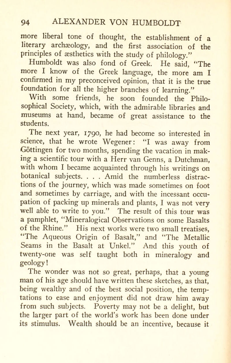 more liberal tone of thought, the establishment of a literary archaeology, and the first association of the principles of aesthetics with the study of philology.” Humboldt was also fond of Greek. He said, ‘‘The more I know of the Greek language, the more am I confirmed in my preconceived opinion, that it is the true foundation for all the higher branches of learning.” With some friends, he soon founded the Philo¬ sophical Society, which, with the admirable libraries and museums at hand, became of great assistance to the students. The next year, 1790, he had become so interested in science, that he wrote Wegener: ‘‘I was away from Gottingen for two months, spending the vacation in mak¬ ing a scientific tour with a Herr van Genns, a Dutchman, with whom I became acquainted through his writings on botanical subjects. . . . Amid the numberless distrac¬ tions of the journey, which was made sometimes on foot and sometimes by carriage, and with the incessant occu¬ pation of packing up minerals and plants, I was not very well able to write to you.” The result of this tour was a pamphlet, ‘‘Mineralogical Observations on some Basalts of the Rhine.” His next works were two small treatises, ‘‘The Aqueous Origin of Basalt,” and ‘‘The Metallic Seams in the Basalt at Unkel.” And this youth of twenty-one was self taught both in mineralogy and geology! The wonder was not so great, perhaps, that a young man of his age should have written these sketches, as that, being wealthy and of the best social position, the temp¬ tations to ease and enjoyment did not draw him away from such subjects. Poverty may not be a delight, but the larger part of the world’s work has been done under its stimulus. Wealth should be an incentive, because it