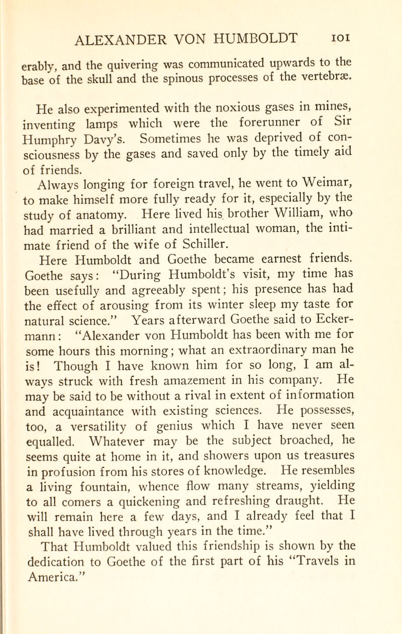 erably, and the quivering was communicated upwards to the base of the skull and the spinous processes of the vertebrae. He also experimented with the noxious gases in mines, inventing lamps which were the forerunner of Sir Humphry Davy’s. Sometimes he was deprived of con¬ sciousness by the gases and saved only by the timely aid of friends. Always longing for foreign travel, he went to Weimar, to make himself more fully ready for it, especially by the study of anatomy. Here lived his. brother William, who had married a brilliant and intellectual woman, the inti¬ mate friend of the wife of Schiller. Here Humboldt and Goethe became earnest friends. Goethe says: “During Humboldt’s visit, my time has been usefully and agreeably spent; his presence has had the effect of arousing from its winter sleep my taste for natural science.” Years afterward Goethe said to Ecker- mann: “Alexander von Humboldt has been with me for some hours this morning; what an extraordinary man he is! Though I have known him for so long, I am al¬ ways struck with fresh amazement in his company. He may be said to be without a rival in extent of information and acquaintance with existing sciences. He possesses, too, a versatility of genius which I have never seen equalled. Whatever may be the subject broached, he seems quite at home in it, and showers upon us treasures in profusion from his stores of knowledge. He resembles a living fountain, whence flow many streams, yielding to all comers a quickening and refreshing draught. He will remain here a few days, and I already feel that I shall have lived through years in the time.” That Humboldt valued this friendship is shown by the dedication to Goethe of the first part of his “Travels in America.”