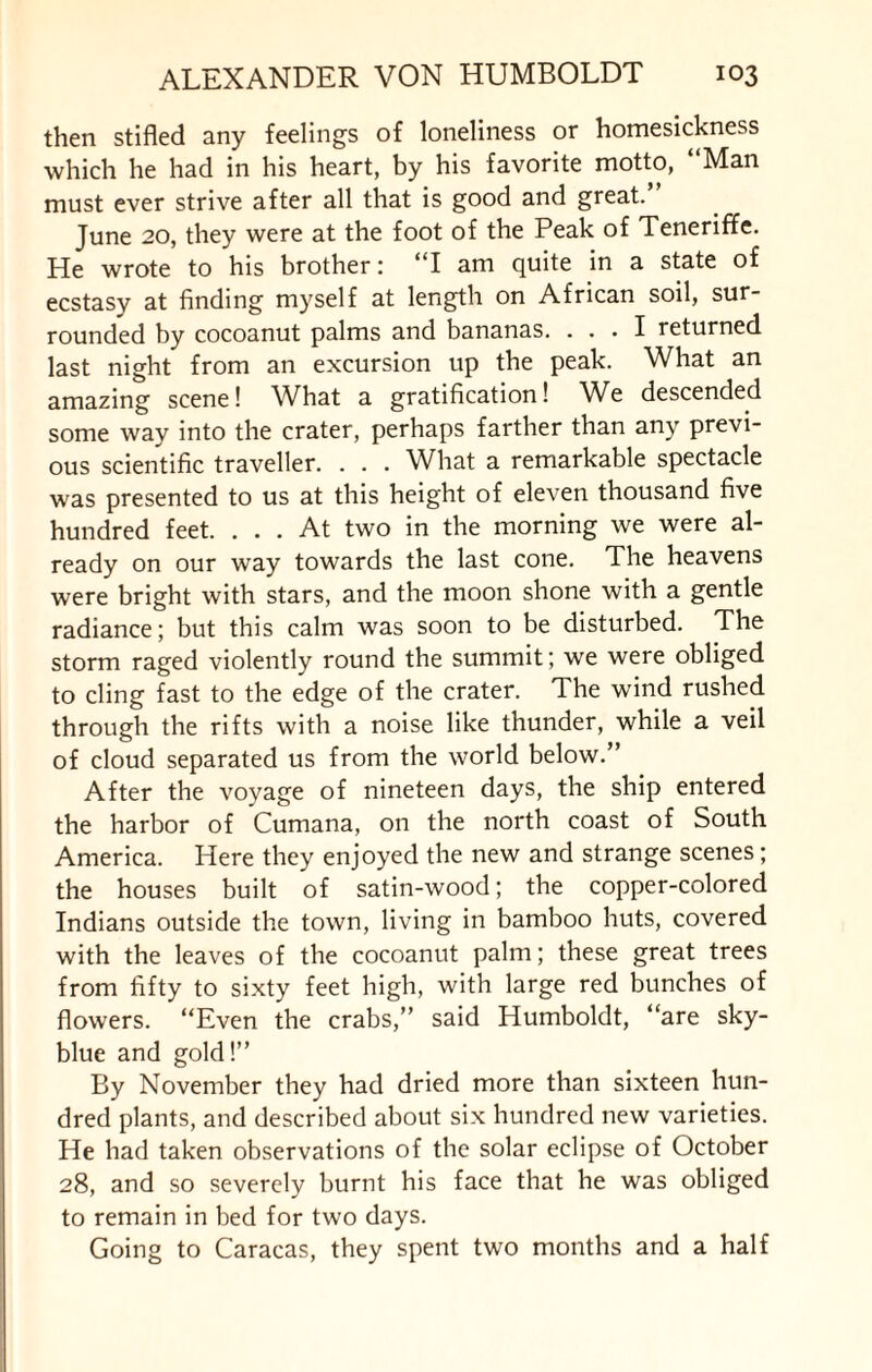 then stifled any feelings of loneliness or homesickness which he had in his heart, by his favorite motto, Man must ever strive after all that is good and great. June 20, they were at the foot of the Peak of Teneriffe. He wrote to his brother: “I am quite in a state of ecstasy at finding myself at length on African soil, sur¬ rounded by cocoanut palms and bananas. ... I returned last night from an excursion up the peak. What an amazing scene! What a gratification! We descended some way into the crater, perhaps farther than any previ¬ ous scientific traveller. . . . What a remarkable spectacle was presented to us at this height of eleven thousand five hundred feet. ... At two in the morning we were al¬ ready on our way towards the last cone. The heavens were bright with stars, and the moon shone with a gentle radiance; but this calm was soon to be disturbed. The storm raged violently round the summit; we were obliged to cling fast to the edge of the crater. The wind rushed through the rifts with a noise like thunder, while a veil of cloud separated us from the world below.” After the voyage of nineteen days, the ship entered the harbor of Cumana, on the north coast of South America. Here they enjoyed the new and strange scenes; the houses built of satin-wood; the copper-colored Indians outside the town, living in bamboo huts, covered with the leaves of the cocoanut palm; these great trees from fifty to sixty feet high, with large red bunches of flowers. “Even the crabs,” said Humboldt, “are sky- blue and gold!” By November they had dried more than sixteen hun¬ dred plants, and described about six hundred new varieties. He had taken observations of the solar eclipse of October 28, and so severely burnt his face that he was obliged to remain in bed for two days. Going to Caracas, they spent two months and a half