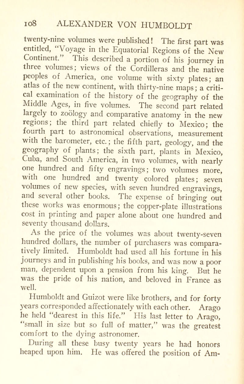 twenty-nine volumes were published! The first part was entitled, “Voyage in the Equatorial Regions of the New Continent.” This described a portion of his journey in three volumes; views of the Cordilleras and the native peoples of America, one volume with sixty plates; an atlas of the new continent, with thirty-nine maps; a criti¬ cal examination of the history of the geography of the Middle Ages, in five volumes. The second part related largely to zoology and comparative anatomy in the new regions; the third part related chiefly to Mexico; the fourth part to astronomical observations, measurement with the barometer, etc.; the fifth part, geology, and the geography of plants; the sixth part, plants in Mexico, Cuba, and South America, in two volumes, with nearly one hundred and fifty engravings; two volumes more, with one hundred and twenty colored plates; seven volumes of new species, with seven hundred engravings, and several other books. The expense of bringing out these works was enormous; the copper-plate illustrations cost in printing and paper alone about one hundred and seventy thousand dollars. As the price of the volumes was about twenty-seven hundred dollars, the number of purchasers was compara¬ tively limited. Humboldt had used all his fortune in his journeys and in publishing his books, and was now a poor man, dependent upon a pension from his king. But he was the pride of his nation, and beloved in France as well. Humboldt and Guizot were like brothers, and for forty years corresponded affectionately with each other. Arago he held “dearest in this life.” His last letter to Aratro, “small in size but so full of matter,” was the greatest comfort to the dying astronomer. During all these busy twenty years he had honors heaped upon him. He was offered the position of Am-