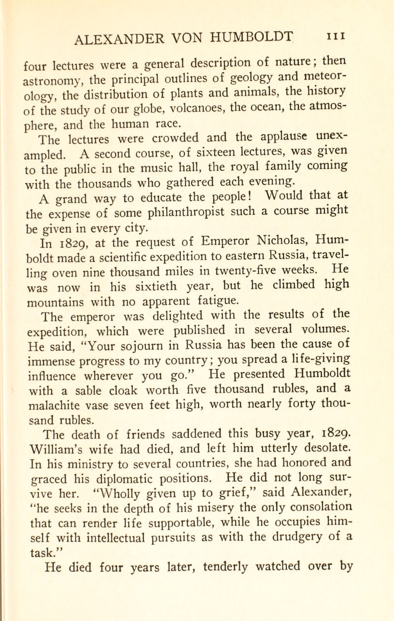 four lectures were a general description of nature, then astronomy, the principal outlines of geology and meteor¬ ology, the distribution of plants and animals, the history of the study of our globe, volcanoes, the ocean, the atmos¬ phere, and the human race. The lectures were crowded and the applause unex¬ ampled. A second course, of sixteen lectures, was given to the public in the music hall, the royal family coming with the thousands who gathered each evening. A grand way to educate the people! Would that at the expense of some philanthropist such a course might be given in every city. In 1829, at the request of Emperor Nicholas, Hum¬ boldt made a scientific expedition to eastern Russia, travel¬ ling oven nine thousand miles in twenty-five weeks. He was now in his sixtieth year, but he climbed high mountains with no apparent fatigue. The emperor was delighted with the results of the expedition, which were published in several volumes. He said, “Your sojourn in Russia has been the cause of immense progress to my country; you spread a life-giving influence wherever you go.” He presented Humboldt with a sable cloak worth five thousand rubles, and a malachite vase seven feet high, worth nearly forty thou¬ sand rubles. The death of friends saddened this busy year, 1829. William’s wife had died, and left him utterly desolate. In his ministry to several countries, she had honored and graced his diplomatic positions. He did not long sur¬ vive her. “Wholly given up to grief,” said Alexander, “he seeks in the depth of his misery the only consolation that can render life supportable, while he occupies him¬ self with intellectual pursuits as with the drudgery of a task.” He died four years later, tenderly watched over by