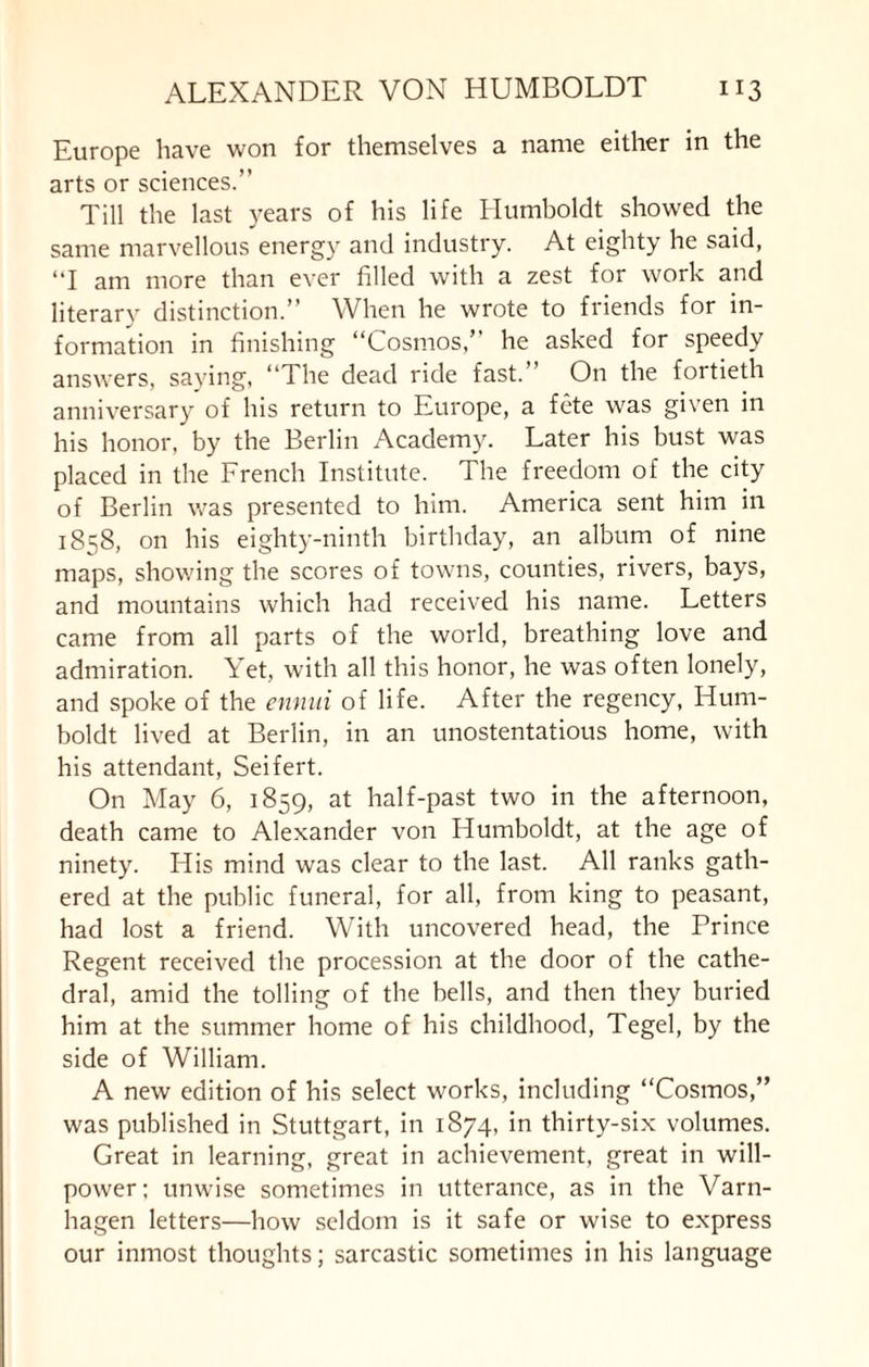 Europe have won for themselves a name either in the arts or sciences.” Till the last years of his life Humboldt showed the same marvellous energy and industry. At eighty he said, “I am more than ever filled with a zest for work and literary distinction.” When he wrote to friends for in¬ formation in finishing “Cosmos,” he asked for speedy answers, saying, “The dead ride fast.” On the fortieth anniversary of his return to Europe, a fete was given in his honor, by the Berlin Academy. Later his bust was placed in the French Institute. The freedom of the city of Berlin was presented to him. America sent him in 1858, on his eighty-ninth birthday, an album of nine maps, showing the scores of towns, counties, rivers, bays, and mountains which had received his name. Letters came from all parts of the world, breathing love and admiration. Yet, with all this honor, he was often lonely, and spoke of the ennui of life. After the regency, Hum¬ boldt lived at Berlin, in an unostentatious home, with his attendant, Seifert. On May 6, 1859, at half-past two in the afternoon, death came to Alexander von Humboldt, at the age of ninety. His mind was clear to the last. All ranks gath¬ ered at the public funeral, for all, from king to peasant, had lost a friend. With uncovered head, the Prince Regent received the procession at the door of the cathe¬ dral, amid the tolling of the hells, and then they buried him at the summer home of his childhood, Tegel, by the side of William. A new edition of his select works, including “Cosmos,” was published in Stuttgart, in 1874, in thirty-six volumes. Great in learning, great in achievement, great in will¬ power; unwise sometimes in utterance, as in the Varn- hagen letters—how seldom is it safe or wise to express our inmost thoughts; sarcastic sometimes in his language