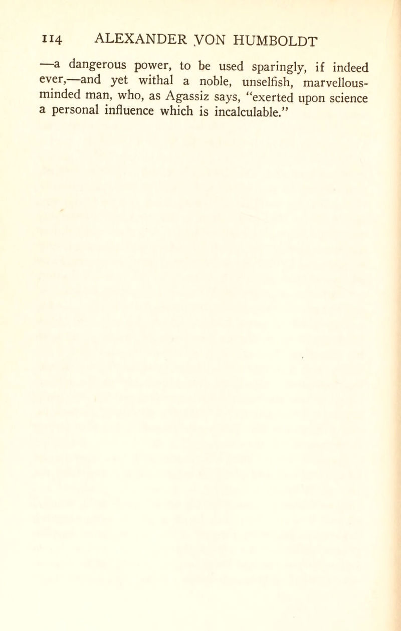 a dangerous power, to be used sparingly, if indeed ever> and yet withal a noble, unselfish, marvellous- minded man, who, as Agassiz says, “exerted upon science a personal influence which is incalculable.”