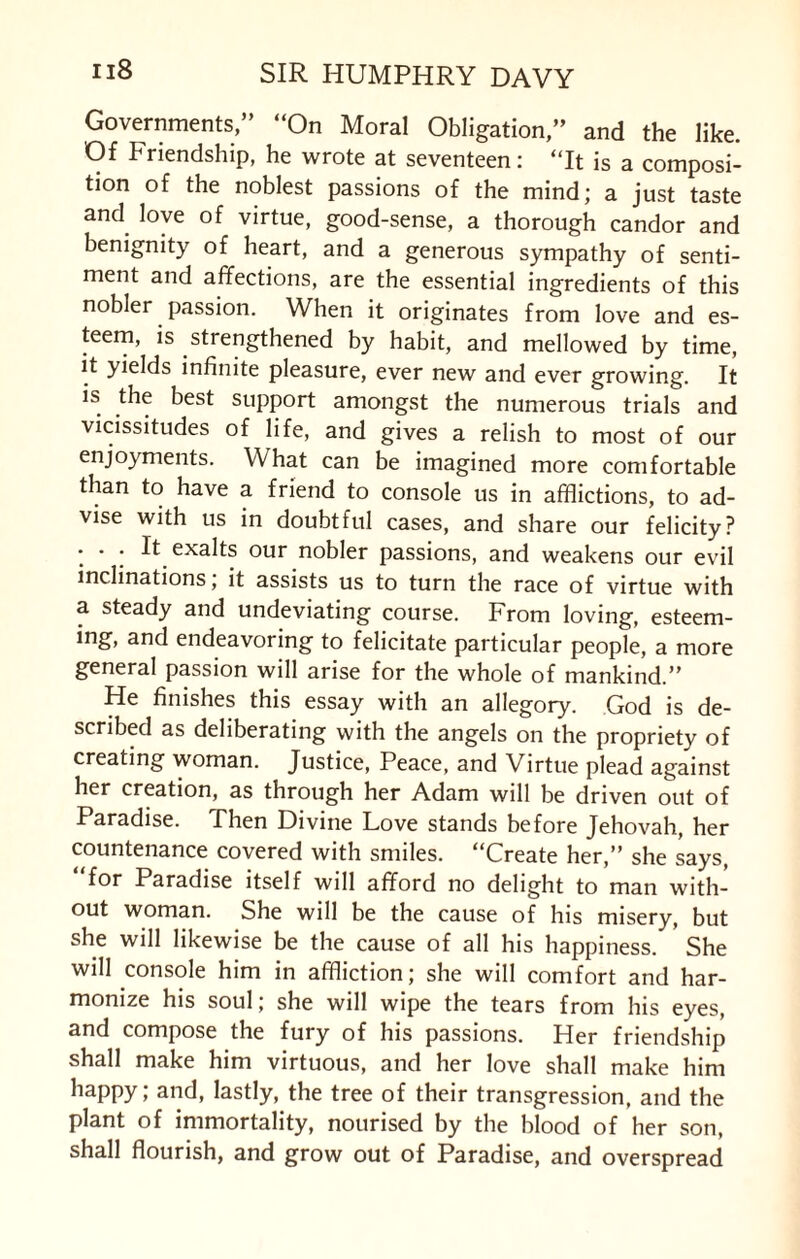 Governments,” “On Moral Obligation,” and the like. Of Friendship, he wrote at seventeen: “It is a composi¬ tion of the noblest passions of the mind; a just taste and love of virtue, good-sense, a thorough candor and benignity of heart, and a generous sympathy of senti¬ ment and affections, are the essential ingredients of this nobler passion. When it originates from love and es¬ teem, is strengthened by habit, and mellowed by time, it yields infinite pleasure, ever new and ever growing. It is the best support amongst the numerous trials and vicissitudes of life, and gives a relish to most of our enjoyments. What can be imagined more comfortable than to have a friend to console us in afflictions, to ad¬ vise with us in doubtful cases, and share our felicity? ... It exalts our nobler passions, and weakens our evil inclinations, it assists us to turn the race of virtue with a steady and undeviating course. From loving, esteem¬ ing, and endeavoring to felicitate particular people, a more general passion will arise for the whole of mankind.” He finishes this essay with an allegory. God is de¬ scribed as deliberating with the angels on the propriety of creating woman. Justice, Peace, and Virtue plead against her creation, as through her Adam will be driven out of Paradise. Then Divine Love stands before Jehovah, her countenance covered with smiles. “Create her,” she says ^or Paradise itself will afford no delight to man with¬ out woman. She will be the cause of his misery, but she will likewise be the cause of all his happiness. She will console him in affliction; she will comfort and har¬ monize his soul; she will wipe the tears from his eyes, and compose the fury of his passions. Her friendship shall make him virtuous, and her love shall make him happy; and, lastly, the tree of their transgression, and the plant of immortality, nourised by tbe blood of her son, shall flourish, and grow out of Paradise, and overspread