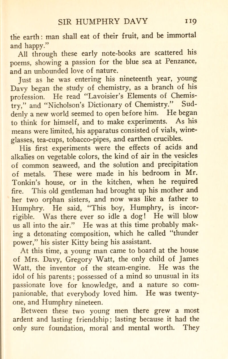 the earth: man shall eat of their fruit, and be immortal and happy.” All through these early note-books are scattered his poems, showing a passion for the blue sea at Penzance, and an unbounded love of nature. Just as he was entering his nineteenth year, young Davy began the study of chemistry, as a branch of his profession. He read “Lavoisier’s Elements of Chemis¬ try,” and “Nicholson’s Dictionary of Chemistry.” Sud¬ denly a new world seemed to open before him. He began to think for himself, and to make experiments. As his means were limited, his apparatus consisted of vials, wine¬ glasses, tea-cups, tobacco-pipes, and earthen crucibles. His first experiments were the effects of acids and alkalies on vegetable colors, the kind of air in the vesicles of common seaweed, and the solution and precipitation of metals. These were made in his bedroom in Mr. Tonkin’s house, or in the kitchen, when he required fire. This old gentleman had brought up his mother and her two orphan sisters, and now was like a father to Humphry. He said, “This boy, Humphry, is incor¬ rigible. Was there ever so idle a dog! He will blow us all into the air.” He was at this time probably mak¬ ing a detonating composition, which he called “thunder power,” his sister Kitty being his assistant. At this time, a young man came to board at the house of Mrs. Davy, Gregory Watt, the only child of James Watt, the inventor of the steam-engine. He was the idol of his parents; possessed of a mind so unusual in its passionate love for knowledge, and a nature so com¬ panionable, that everybody loved him. He was twenty- one, and Humphry nineteen. Between these two young men there grew a most ardent and lasting friendship; lasting because it had the only sure foundation, moral and mental worth. They