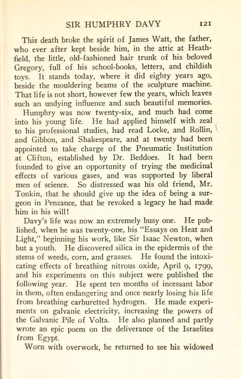 This death broke the spirit of James Watt, the father, who ever after kept beside him, in the attic at Heath- field, the little, old-fashioned hair trunk of his beloved Gregory, full of his school-books, letters, and childish toys. It stands today, where it did eighty years ago, beside the mouldering beams of the sculpture machine. That life is not short, however few the years, which leaves such an undying influence and such beautiful memories. Humphry was now twenty-six, and much had come into his young life. He had applied himself with zeal to his professional studies, had read Locke, and Rollin, and Gibbon, and Shakespeare, and at twenty had been appointed to take charge of the Pneumatic Institution at Clifton, established by Dr. Beddoes. It had been founded to give an opportunity of trying the medicinal efifects of various gases, and was supported by liberal men of science. So distressed was his old friend, Mr. Tonkin, that he should give up the idea of being a sur¬ geon in Penzance, that he revoked a legacy he had made him in his will! Davy’s life was now an extremely busy one. He pub¬ lished, when he was twenty-one, his “Essays on Heat and Light,” beginning his work, like Sir Isaac Newton, when but a youth. He discovered silica in the epidermis of the stems of weeds, corn, and grasses. He found the intoxi¬ cating effects of breathing nitrous oxide, April 9, 1799, and his experiments on this subject were published the following year. He spent ten months of incessant labor in them, often endangering and once nearly losing his life from breathing carburetted hydrogen. He made experi¬ ments on galvanic electricity, increasing the powers of the Galvanic Pile of Volta. He also planned and partly wrote an epic poem on the deliverance of the Israelites from Egypt. Worn with overwork, he returned to see his widowed