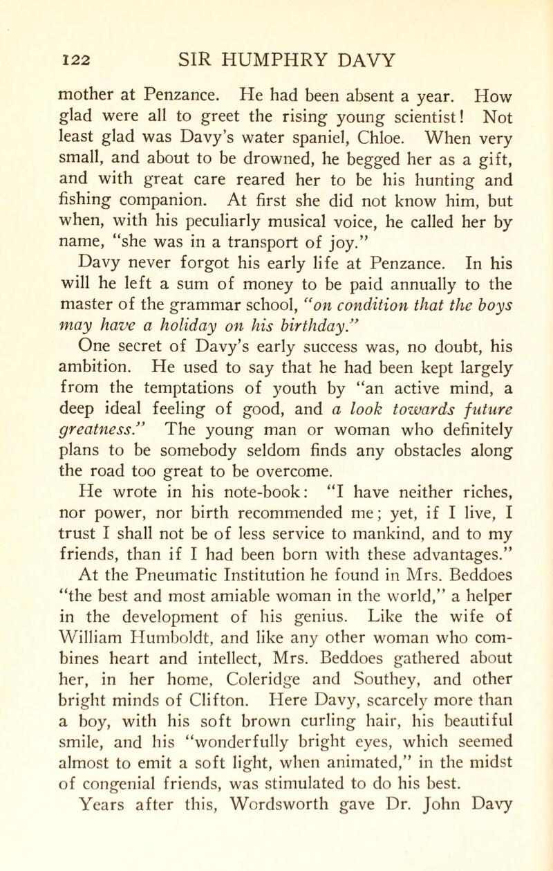 mother at Penzance. He had been absent a year. How glad were all to greet the rising young scientist! Not least glad was Davy’s water spaniel, Chloe. When very small, and about to be drowned, he begged her as a gift, and with great care reared her to be his hunting and fishing companion. At first she did not know him, but when, with his peculiarly musical voice, he called her by name, “she was in a transport of joy.” Davy never forgot his early life at Penzance. In his will he left a sum of money to be paid annually to the master of the grammar school, “on condition that the boys may have a holiday on his birthday.” One secret of Davy’s early success was, no doubt, his ambition. He used to say that he had been kept largely from the temptations of youth by “an active mind, a deep ideal feeling of good, and a look towards future greatness.” The young man or woman who definitely plans to be somebody seldom finds any obstacles along the road too great to be overcome. He wrote in his note-book: “I have neither riches, nor power, nor birth recommended me; yet, if I live, I trust I shall not be of less service to mankind, and to my friends, than if I had been born with these advantages.” At the Pneumatic Institution he found in Mrs. Beddoes “the best and most amiable woman in the world,” a helper in the development of his genius. Like the wife of William Humboldt, and like any other woman who com¬ bines heart and intellect, Mrs. Beddoes gathered about her, in her home, Coleridge and Southey, and other bright minds of Clifton. Here Davy, scarcely more than a boy, with his soft brown curling hair, his beautiful smile, and his “wonderfully bright eyes, which seemed almost to emit a soft light, when animated,” in the midst of congenial friends, was stimulated to do his best. Years after this, Wordsworth gave Dr. John Davy