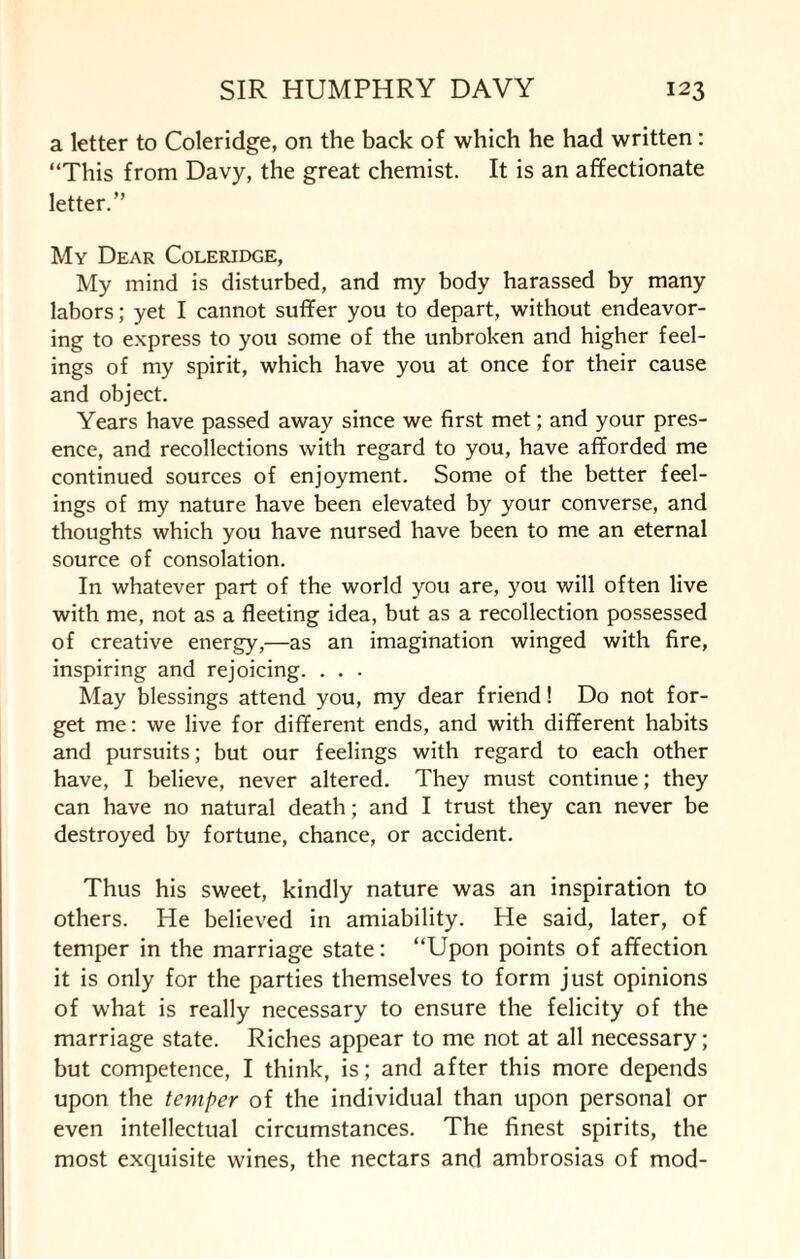 a letter to Coleridge, on the back of which he had written: “This from Davy, the great chemist. It is an affectionate letter.” My Dear Coleridge, My mind is disturbed, and my body harassed by many labors; yet I cannot suffer you to depart, without endeavor¬ ing to express to you some of the unbroken and higher feel¬ ings of my spirit, which have you at once for their cause and object. Years have passed away since we first met; and your pres¬ ence, and recollections with regard to you, have afforded me continued sources of enjoyment. Some of the better feel¬ ings of my nature have been elevated by your converse, and thoughts which you have nursed have been to me an eternal source of consolation. In whatever part of the world you are, you will often live with me, not as a fleeting idea, but as a recollection possessed of creative energy,—as an imagination winged with fire, inspiring and rejoicing. . . . May blessings attend you, my dear friend! Do not for¬ get me: we live for different ends, and with different habits and pursuits; but our feelings with regard to each other have, I believe, never altered. They must continue; they can have no natural death; and I trust they can never be destroyed by fortune, chance, or accident. Thus his sweet, kindly nature was an inspiration to others. He believed in amiability. He said, later, of temper in the marriage state: “Upon points of affection it is only for the parties themselves to form just opinions of what is really necessary to ensure the felicity of the marriage state. Riches appear to me not at all necessary; but competence, I think, is; and after this more depends upon the temper of the individual than upon personal or even intellectual circumstances. The finest spirits, the most exquisite wines, the nectars and ambrosias of mod-