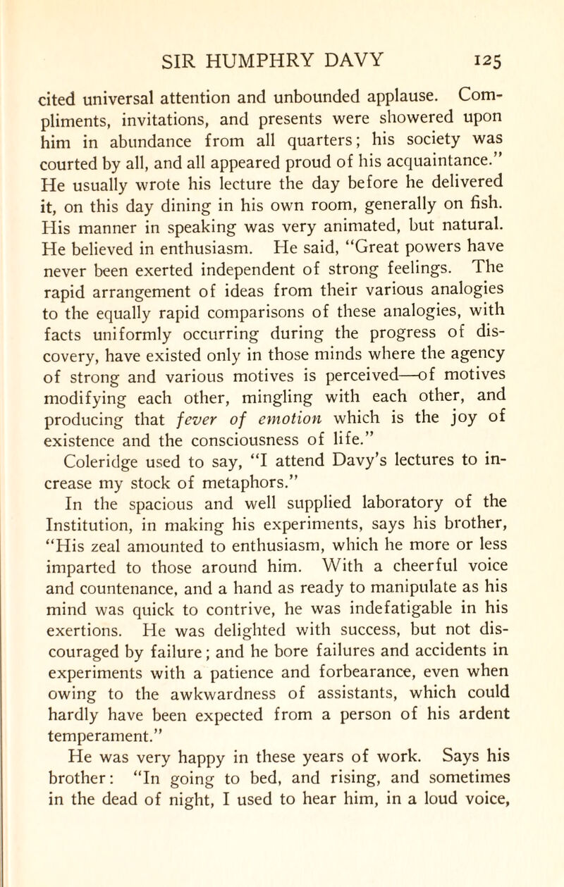 cited universal attention and unbounded applause. Com¬ pliments, invitations, and presents were showered upon him in abundance from all quarters; his society was courted by all, and all appeared proud of his acquaintance.” He usually wrote his lecture the day before he delivered it, on this day dining in his own room, generally on fish. His manner in speaking was very animated, but natural. He believed in enthusiasm. He said, “Great powers have never been exerted independent of strong feelings. The rapid arrangement of ideas from their various analogies to the equally rapid comparisons of these analogies, with facts uniformly occurring during the progress of dis¬ covery, have existed only in those minds where the agency of strong and various motives is perceived—of motives modifying each other, mingling with each other, and producing that fever of emotion which is the joy of existence and the consciousness of life.” Coleridge used to say, “I attend Davy’s lectures to in¬ crease my stock of metaphors.” In the spacious and well supplied laboratory of the Institution, in making his experiments, says his brother, “His zeal amounted to enthusiasm, which he more or less imparted to those around him. With a cheerful voice and countenance, and a hand as ready to manipulate as his mind was quick to contrive, he was indefatigable in his exertions. He was delighted with success, but not dis¬ couraged by failure; and he bore failures and accidents in experiments with a patience and forbearance, even when owing to the awkwardness of assistants, which could hardly have been expected from a person of his ardent temperament.” He was very happy in these years of work. Says his brother: “In going to bed, and rising, and sometimes in the dead of night, I used to hear him, in a loud voice,