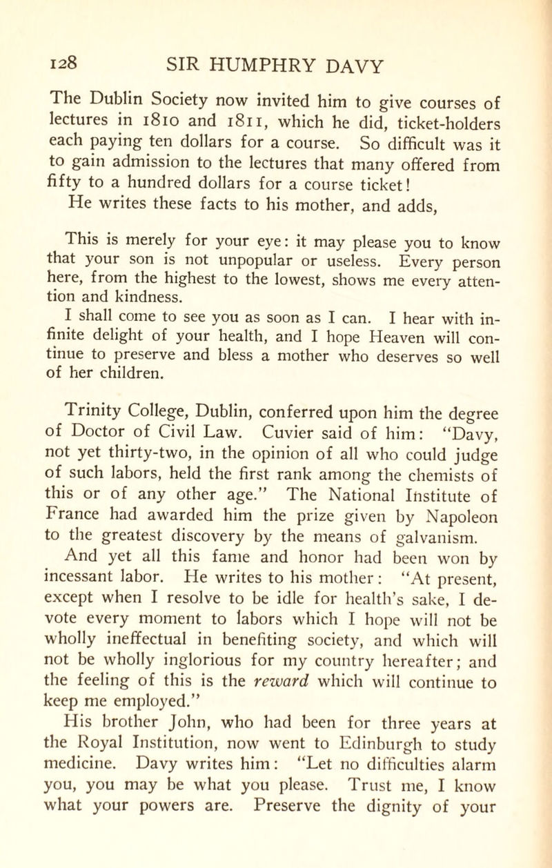 The Dublin Society now invited him to give courses of lectures in 1810 and 1811, which he did, ticket-holders each paying ten dollars for a course. So difficult was it to gain admission to the lectures that many offered from fifty to a hundred dollars for a course ticket! He writes these facts to his mother, and adds, This is merely for your eye: it may please you to know that your son is not unpopular or useless. Every person here, from the highest to the lowest, shows me every atten¬ tion and kindness. I shall come to see you as soon as I can. I hear with in¬ finite delight of your health, and I hope Heaven will con¬ tinue to preserve and bless a mother who deserves so well of her children. Trinity College, Dublin, conferred upon him the degree of Doctor of Civil Law. Cuvier said of him: “Davy, not yet thirty-two, in the opinion of all who could judge of such labors, held the first rank among the chemists of this or of any other age.” The National Institute of France had awarded him the prize given by Napoleon to the greatest discovery by the means of galvanism. And yet all this fame and honor had been won by incessant labor. He writes to his mother: “At present, except when I resolve to be idle for health’s sake, I de¬ vote every moment to labors which I hope will not be wholly ineffectual in benefiting society, and which will not be wholly inglorious for my country hereafter; and the feeling of this is the reward which will continue to keep me employed.” His brother John, who had been for three years at the Royal Institution, now went to Edinburgh to study medicine. Davy writes him: “Let no difficulties alarm you, you may be what you please. Trust me, I know what your powers are. Preserve the dignity of your