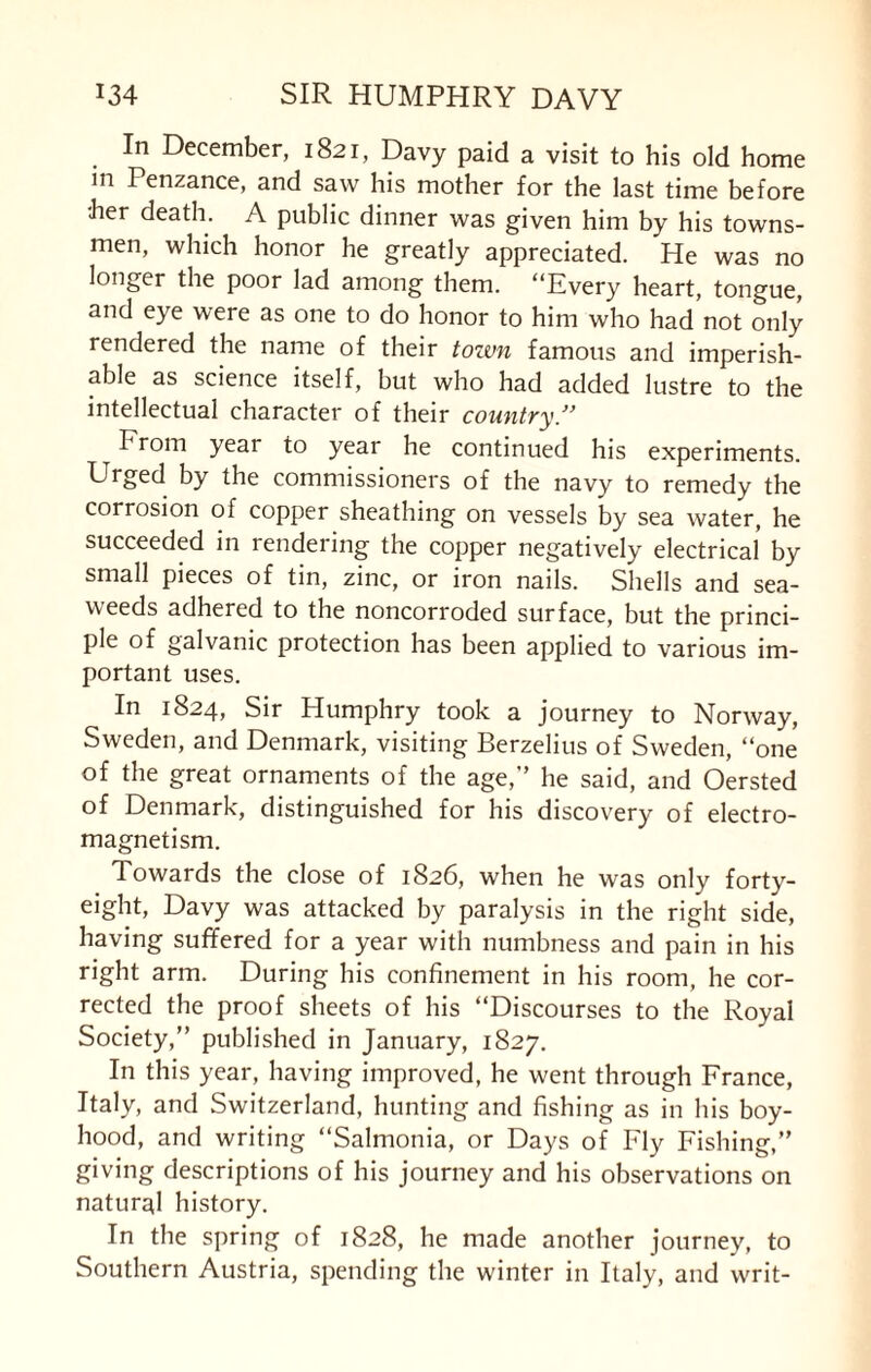 In December, 1821, Davy paid a visit to his old home m Penzance, and saw his mother for the last time before her death. A public dinner was given him by his towns¬ men, which honor he greatly appreciated. He was no longer the poor lad among them. “Every heart, tongue, and eye were as one to do honor to him who had not only rendered the name of their tozun famous and imperish¬ able as science itself, but who had added lustre to the intellectual character of their country.” From year to year he continued his experiments. Urged by the commissioners of the navy to remedy the corrosion of copper sheathing on vessels by sea water, he succeeded in rendering the copper negatively electrical by small pieces of tin, zinc, or iron nails. Shells and sea¬ weeds adhered to the noncorroded surface, but the princi¬ ple of galvanic protection has been applied to various im¬ portant uses. In 1824, Sir Humphry took a journey to Norway, Sweden, and Denmark, visiting Berzelius of Sweden, “one of the great ornaments of the age,” he said, and Oersted of Denmark, distinguished for his discovery of electro¬ magnetism. Towards the close of 1826, when he was only forty- eight, Davy was attacked by paralysis in the right side, having suffered for a year with numbness and pain in his right arm. During his confinement in his room, he cor¬ rected the proof sheets of his “Discourses to the Royal Society,” published in January, 1827. In this year, having improved, he went through France, Italy, and Switzerland, hunting and fishing as in his boy¬ hood, and writing “Salmonia, or Days of Fly Fishing,” giving descriptions of his journey and his observations on natural history. In the spring of 1828, he made another journey, to Southern Austria, spending the winter in Italy, and writ-