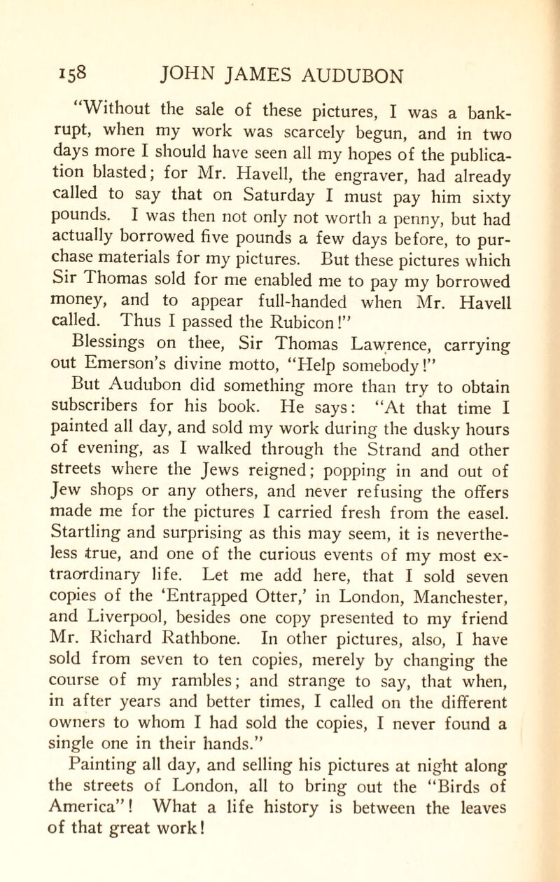 “Without the sale of these pictures, I was a bank¬ rupt, when my work was scarcely begun, and in two days more I should have seen all my hopes of the publica¬ tion blasted; for Mr. Havell, the engraver, had already called to say that on Saturday I must pay him sixty pounds. I was then not only not worth a penny, but had actually borrowed five pounds a few days before, to pur¬ chase materials for my pictures. But these pictures which Sir Thomas sold for me enabled me to pay my borrowed money, and to appear full-handed when Mr. Havell called. Thus I passed the Rubicon!” Blessings on thee, Sir Thomas Lawrence, carrying out Emerson’s divine motto, “Help somebody!” But Audubon did something more than try to obtain subscribers for his book. He says: “At that time I painted all day, and sold my work during the dusky hours of evening, as 1 walked through the Strand and other streets where the Jews reigned; popping in and out of Jew shops or any others, and never refusing the offers made me for the pictures I carried fresh from the easel. Startling and surprising as this may seem, it is neverthe¬ less .true, and one of the curious events of my most ex¬ traordinary life. Let me add here, that I sold seven copies of the ‘Entrapped Otter,’ in London, Manchester, and Liverpool, besides one copy presented to my friend Mr. Richard Rathbone. In other pictures, also, I have sold from seven to ten copies, merely by changing the course of my rambles; and strange to say, that when, in after years and better times, I called on the different owners to whom I had sold the copies, I never found a single one in their hands.” Painting all day, and selling his pictures at night along the streets of London, all to bring out the “Birds of America”! What a life history is between the leaves of that great work!