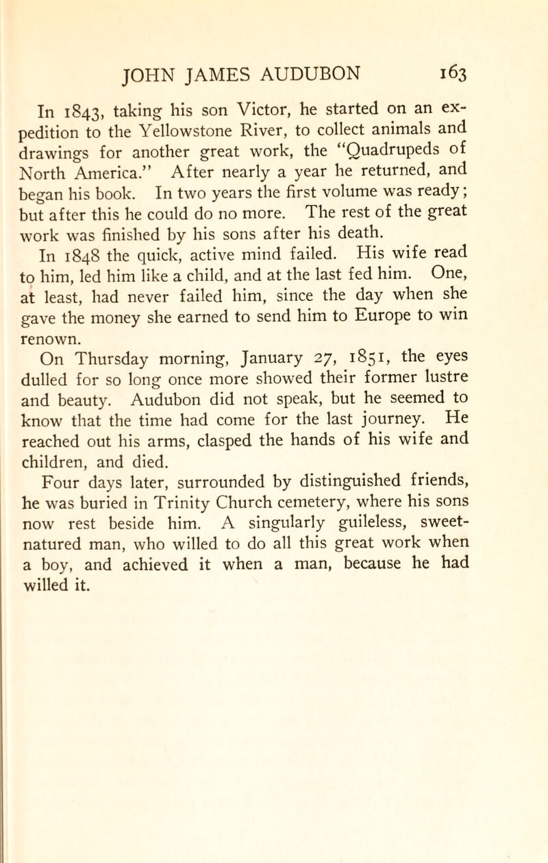 In 1843, taking his son Victor, he started on an ex¬ pedition to the Yellowstone River, to collect animals and drawings for another great work, the “Quadrupeds of North America.” After nearly a year he returned, and began his book. In two years the first volume was ready; but after this he could do no more. The rest of the great work was finished by his sons after his death. In 1848 the quick, active mind failed. His wife read to him, led him like a child, and at the last fed him. One, at least, had never failed him, since the day when she gave the money she earned to send him to Europe to win renown. On Thursday morning, January 27, 1851, the eyes dulled for so long once more showed their former lustre and beauty. Audubon did not speak, but he seemed to know that the time had come for the last journey. He reached out his arms, clasped the hands of his wife and children, and died. Four days later, surrounded by distinguished friends, he was buried in Trinity Church cemetery, where his sons now rest beside him. A singularly guileless, sweet- natured man, who willed to do all this great work when a boy, and achieved it when a man, because he had willed it.