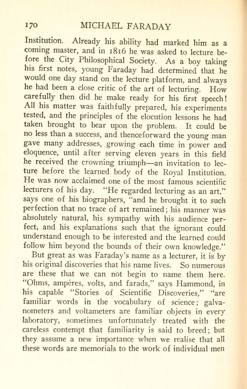 Institution. Already his ability had marked him as a coming master, and in 1816 he was asked to lecture be¬ fore the City Philosophical Society. As a boy taking his first notes, young Faraday had determined that he would one day stand on the lecture platform, and always he had been a close critic of the art of lecturing. How carefully then did he make ready for his first speech! All his matter was faithfully prepared, his experiments tested, and the principles of the elocution lessons he had taken brought to bear upon the problem. It could be no less than a success, and thenceforward the young man gave many addresses, growing each time in power and eloquence, until after serving eleven years in this field he received the crowning triumph—an invitation to lec¬ ture before the learned body of the Royal Institution. He was now acclaimed one of the most famous scientific lecturers of his day. “He regarded lecturing as an art,” says one of his biographers, “and he brought it to such perfection that no trace of art remained; his manner was absolutely natural, his sympathy with his audience per¬ fect, and his explanations such that the ignorant could understand enough to be interested and the learned could follow him beyond the bounds of their own knowledge.” But great as was Faraday’s name as a lecturer, it is by his original discoveries that his name lives. So numerous are these that we can not begin to name them here. “Ohms, amperes, volts, and farads,” says Hammond, in his capable “Stories of Scientific Discoveries,” “are familiar words in the vocabulary of science; galva¬ nometers and voltameters are familiar objects in every laboratory, sometimes unfortunately treated with the careless contempt that familiarity is said to breed; but they assume a new importance when we realise that all these words are memorials to the work of individual men