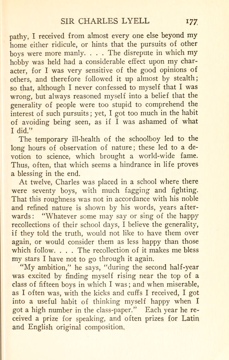 pathy, I received from almost every one else beyond my home either ridicule, or hints that the pursuits of other boys were more manly. . . . The disrepute in which my hobby was held had a considerable effect upon my char¬ acter, for I was very sensitive of the good opinions of others, and therefore followed it up almost by stealth; so that, although I never confessed to myself that I was wrong, but always reasoned myself into a belief that the generality of people were too stupid to comprehend the interest of such pursuits; yet, I got too much in the habit of avoiding being seen, as if I was ashamed of what I did.” The temporary ill-health of the schoolboy led to the long hours of observation of nature; these led to a de¬ votion to science, which brought a world-wide fame. Thus, often, that which seems a hindrance in life proves a blessing in the end. At twelve, Charles was placed in a school where there were seventy boys, with much fagging and fighting. That this roughness was not in accordance with his noble and refined nature is shown by his words, years after¬ wards: “Whatever some may say or sing of the happy recollections of their school days, I believe the generality, if they told the truth, would not like to have them over again, or would consider them as less happy than those which follow. . . . The recollection of it makes me bless my stars I have not to go through it again. “My ambition,” he says, “during the second half-year was excited by finding myself rising near the top of a class of fifteen boys in which I was; and when miserable, as I often was, with the kicks and cuffs I received, I got into a useful habit of thinking myself happy when I got a high number in the class-paper.” Each year he re¬ ceived a prize for speaking, and often prizes for Latin and English original composition.