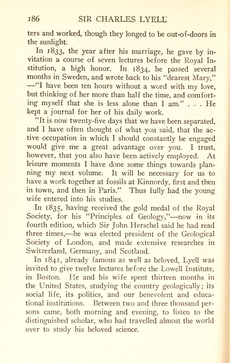 ters and worked, though they longed to be out-of-doors in the sunlight. In 1833, the year after his marriage, he gave by in¬ vitation a course of seven lectures before the Royal In¬ stitution, a high honor. In 1834, he passed several months in Sweden, and wrote back to his “dearest Mary,” —“I have been ten hours without a word with my love, but thinking of her more than half the time, and comfort¬ ing myself that she is less alone than I am.” ... He kept a journal for her of his daily work. “It is now twenty-five days that we have been separated, and I have often thought of what you said, that the ac¬ tive occupation in which I should constantly be engaged would give me a great advantage over you. I trust, however, that you also have been actively employed. At leisure moments I have done some things towards plan¬ ning my next volume. It will be necessary for us to have a work together at fossils at Kinnordy, first and then in town, and then in Paris.” Thus fully had the young wife entered into his studies. In 1835, having received the gold medal of the Royal Society, for his “Principles of Geology,”—now in its fourth edition, which Sir John Herschel said he had read three times,—he was elected president of the Geological Society of London, and made extensive researches in Switzerland, Germany, and Scotland. In 1841, already famous as well as beloved, Lyell was invited to give twelve lectures before the Lowell Institute, in Boston. He and his wife spent thirteen months in the United States, studying the country geologically; its social life, its politics, and our benevolent and educa¬ tional institutions. Between two and three thousand per¬ sons came, both morning and evening, to listen to the distinguished scholar, who had travelled almost the world over to study his beloved science.