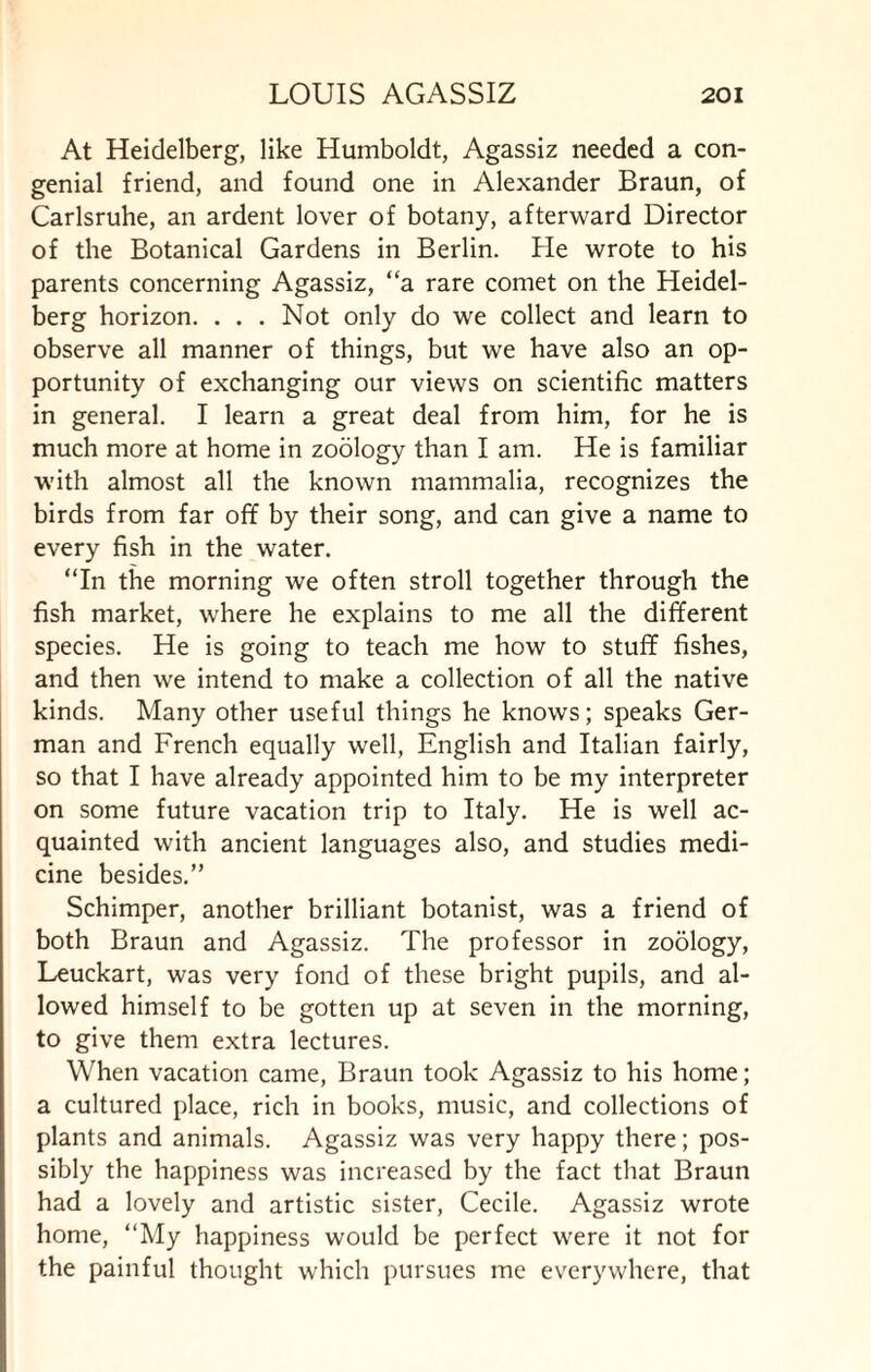 At Heidelberg, like Humboldt, Agassiz needed a con¬ genial friend, and found one in Alexander Braun, of Carlsruhe, an ardent lover of botany, afterward Director of the Botanical Gardens in Berlin. He wrote to his parents concerning Agassiz, “a rare comet on the Heidel¬ berg horizon. . . . Not only do we collect and learn to observe all manner of things, but we have also an op¬ portunity of exchanging our views on scientific matters in general. I learn a great deal from him, for he is much more at home in zoology than I am. He is familiar with almost all the known mammalia, recognizes the birds from far off by their song, and can give a name to every fish in the water. “In the morning we often stroll together through the fish market, where he explains to me all the different species. He is going to teach me how to stuff fishes, and then we intend to make a collection of all the native kinds. Many other useful things he knows; speaks Ger¬ man and French equally well, English and Italian fairly, so that I have already appointed him to be my interpreter on some future vacation trip to Italy. He is well ac¬ quainted with ancient languages also, and studies medi¬ cine besides.” Schimper, another brilliant botanist, was a friend of both Braun and Agassiz. The professor in zoology, Leuckart, was very fond of these bright pupils, and al¬ lowed himself to be gotten up at seven in the morning, to give them extra lectures. When vacation came, Braun took Agassiz to his home; a cultured place, rich in books, music, and collections of plants and animals. Agassiz was very happy there; pos¬ sibly the happiness was increased by the fact that Braun had a lovely and artistic sister, Cecile. Agassiz wrote home, “My happiness would be perfect were it not for the painful thought which pursues me everywhere, that