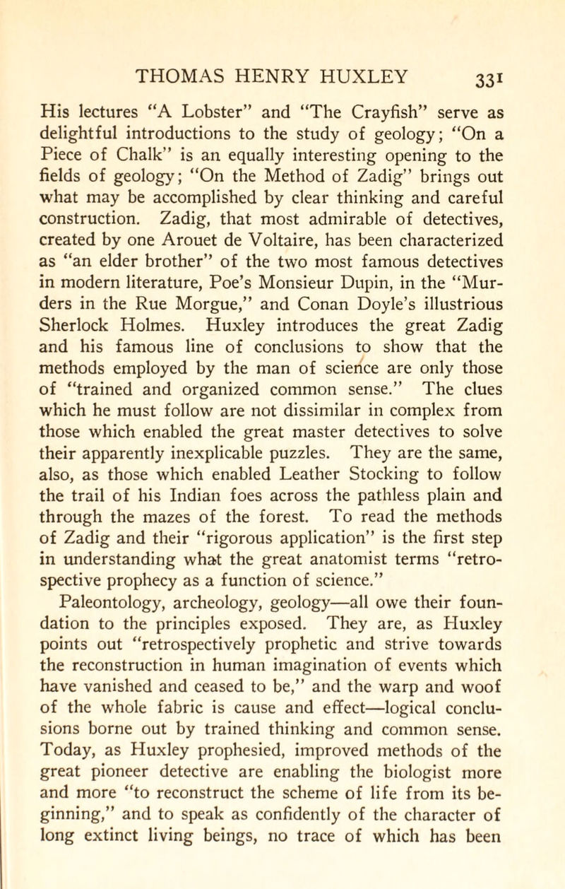 His lectures “A Lobster” and “The Crayfish” serve as delightful introductions to the study of geology; “On a Piece of Chalk” is an equally interesting opening to the fields of geology; “On the Method of Zadig” brings out what may be accomplished by clear thinking and careful construction. Zadig, that most admirable of detectives, created by one Arouet de Voltaire, has been characterized as “an elder brother” of the two most famous detectives in modern literature, Poe’s Monsieur Dupin, in the “Mur¬ ders in the Rue Morgue,” and Conan Doyle’s illustrious Sherlock Holmes. Huxley introduces the great Zadig and his famous line of conclusions to show that the methods employed by the man of science are only those of “trained and organized common sense.” The clues which he must follow are not dissimilar in complex from those which enabled the great master detectives to solve their apparently inexplicable puzzles. They are the same, also, as those which enabled Leather Stocking to follow the trail of his Indian foes across the pathless plain and through the mazes of the forest. To read the methods of Zadig and their “rigorous application” is the first step in understanding what the great anatomist terms “retro¬ spective prophecy as a function of science.” Paleontology, archeology, geology—all owe their foun¬ dation to the principles exposed. They are, as Huxley points out “retrospectively prophetic and strive towards the reconstruction in human imagination of events which have vanished and ceased to be,” and the warp and woof of the whole fabric is cause and effect—logical conclu¬ sions borne out by trained thinking and common sense. Today, as Huxley prophesied, improved methods of the great pioneer detective are enabling the biologist more and more “to reconstruct the scheme of life from its be¬ ginning,” and to speak as confidently of the character of long extinct living beings, no trace of which has been