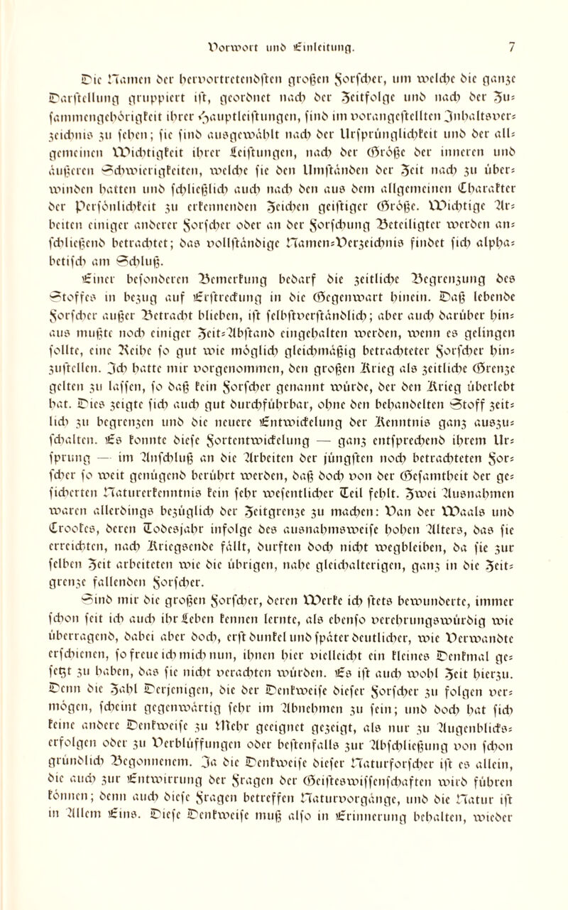 IDic Hamen 6er beruortretenbftcn großen Jforfdier, um welche bic ganje ©arftcllnng gruppiert ift, georbnet nach 6er 3citfolgc unb nadi 6er 5u5 fanimcngcbörigtcit ihrer /-jauptlcifhmgen, fini> im xiorangcftclltcn 3nbaltsx>er; 5cicbms 311 feben; fic finb ausgcwählt nach her Urfprünglichfeit unb 6er all; gemeinen VPiditigfeit ihrer ficiftungen, nach 6er (Srößc 6er inneren tm6 äußeren Scbwicrigtciten, welche fic 6en Umftänben 6er 5cd nadi 311 über; u>in6cn hatten un6 fdjlicßlich au dt nach 6en aus 6em allgemeinen iCbarattcr 6er pcrfönlicbfcit 311 ertennenben Reiche 11 geifttger Cf^rö^e. VPiditige Kr; beiten einiger anberer Jforfdicr 06er an 6er ^orfdnmg beteiligter werben an; fdiließenb betrachtet; 6a? nollftänbigc CTamcmDerjeichnis finöet fich alpba; betifcb am Schluß. i£incr befonberen bcmerhmg beöarf 6ic 3eitlid>e Begrenzung bcs Stoffes in bc3tig auf £rftrc<fung in 6ic (öegenwart hinein. ©aß lebcn6c Sorfdicr außer betracht blieben, ift fclbftuerftänblicb; aber au di öarüber bin; aus mußte nodi einiger 3cit;Kbftanb eingehalten werben, vr»enn es gelingen follte, eine Kcibc fo gut wie möglich gleichmäßig betrachteter $orfcbcr hin; 3uftcllen. jeb batte mir tiorgcnommcn, 6en großen Krieg als 3citlidic (örenze gelten 311 laffen, fo 6aß fein $orfdier genannt würbe, 6er 6cn Krieg überlebt bat. ©tes seigte ftcb auch gut burebfübrbar, ohne 6en bcbanbclten Stoff 3cit; Udt 311 begreifen unb 61c neuere i£ntwicfclung 6er Kenntnis gan3 aussu; fdialten. £s tonnte btefc Sortcntwicfelung — gan3 cntfpredicnb ihrem Ur; fprung — im Knfdiluß an 6te Arbeiten 6er füngften noch betrachteten J^r; fdicr fo weit genügenb berührt werben, baß bodi t»on 6er (Sefamtheit 6er ge; fieberten naturerfenntnis fein febr wefetitlidicr <Xcil fehlt, ^»wei Kusttabmcn waren allerbings bezüglich 6er Jeitgren3e 311 machen: Dan 6er VPaals unb Crootcs, bereit üobcsjabr infolge 6es ausnahmsweife hoben Alters, bas fic erreichten, nach Kricgsenbe fällt, burftcit boeb nicht wegbleiben, 6a fic 3ur felben ocit arbeiteten wie 6ic übrigen, nahe gleichalterigen, gati5 in 6ic 5cit= grenze fallenben $orfdicr. Sirtb mir 6ie großen $orjcbcr, beten VDerfe ich ftets bewunberte, immer febon feit ich auch ihr leben fennen lernte, als ebenfo oerehruitgswürbig wie überragenb, babei aber bodi, erft buttfel unb fpäter beutlidicr, wie Derwanbtc erfebienen, fo freue ich midi nun, ihnen hier mclleidit ein flcmes IDcnfmal ge; fegt 311 haben, bas fie nidit xierachten würben. t£s ift auch wohl ocit hierzu. C'cnii 6ie oahl ^Derjenigen, bic 6er ©entweife biefer §orfchcr 311 folgen v>er; mögen, fcbcint gegenwärtig febr im Kbnchnten 311 fein; unb bodi bat fidi feine anbere ©entweife 311 tltclir geeignet geseigt, als nur 311 Kugcnblicfs* erfolgen ober 311 Verblüffungen ober bcftenfalls 3ur Kbfdiließuitg v>oit fdion grünblidi Begonnenem. 3a btc JDenfweife biefer Haturforfchcr ift cs allein, bic audi 3tir Entwirrung 6er fragen 6er (öeiftcsvxiiffenfchaftcn wirb führen fonnen; beim auch biefe fragen betreffen Hatumorgättgc, unb bic Hatur ift 111 21IIent Eins. ©iefe ©entweife muß alfo in Erinnerung behalten, wicbcr