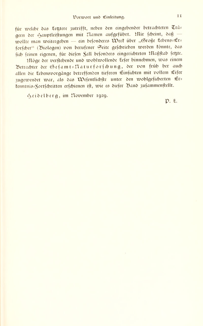 V>onport 111)6 tfrmlfitutiff. für welche bas Heitere $utrifft, neben ben cingcbcnbcr bctraditctcn Itäs gern her />uiptlciftungcn mit Hamen anfgcfut>ft. Mir fd>cint, baß wollte man weitergeben — ein befonbcrcs TCDcrf über „(Sroßc Scbcnss'irrs fotfdicr“ (Biologen) v»on bernfener *?eite gefdnieben werben tonnte, bas fidi feinen eigenen, für biefen $all befonbers eingerichteten Maßftab fetzte. Möge ber nerftebenbe tmb woblwollenbe Uefer binnebmen, was einem Betrachter ber 65efamtsHaturforfcbung, ber non früh ber amt» allen bie ficbensnorgäitge betreffeitben tieferen t£inficbtcn mit vollem ’£ifer Sugewenbet war, als bas VDefentlidiftc unter ben woblgcfidmten £v> tenntnissSortfcbritten etfdncnen ift, wie es biefer Banb jufammcnftcllt. i^eibelbcrg, im Honember 192g. P. ft.