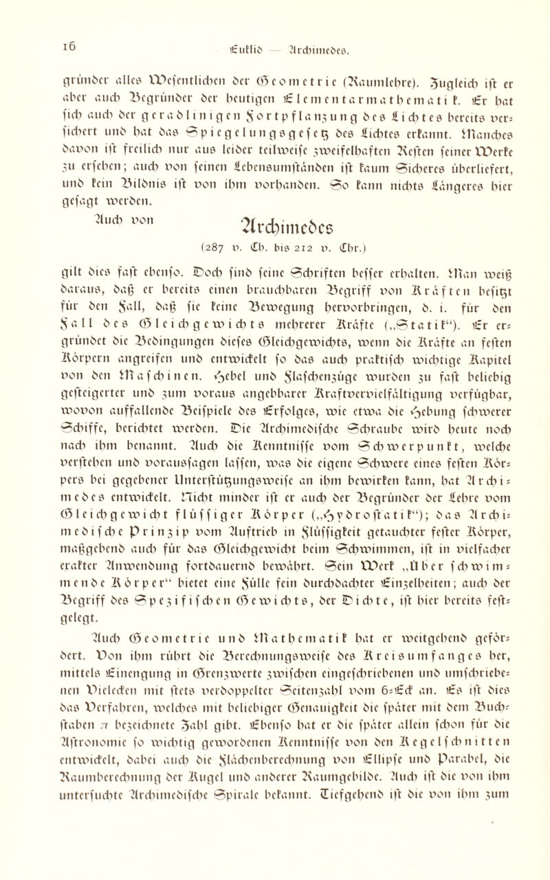 ’i: ufliC' Jlrdiimcbcs. ntimt>cr all« IDcfentlicbcn ber (0comctric (Raumlehre), 0tigleidi ift er aber au di Begrünber ber heutigen £ lernen taunathemat i t. £v bat fiel) au di ber g c r a b l i n i g c n 3 o r t p f l a 113 u n g e 0 f i du e 0 bereites xnrs fidiert unb bat bas Spiegelungsgcfc$ bes Siebtes erfannt. Hiandics öa»on ift ftcilidi nur aus leiber teilweife nvcifclbaftcn Keften feiner VDcrfe 31t erfeben; au di xion feinen febensumftönben ift tau in Sicheres überliefert, unb fein Bilbnis ift v>on ibin v>orbanbcn. So fann nidits längeres bter gefagt werben. ;i„* po„ 2lid)imcöc6 (287 xi. (Cb. bis 212 ii. (£br.) gilt bics faft ebenfo. IDocb finb feine Schriften beffer erbalten. Man nieiß baraus, baß er bereits einen brauchbaren begriff xion Kräften befit^t für ben ^a11, baß fic feine Bewegung berxiorbrmgen, b. i. für ben Sali b e s <0 l e i cb g c xxi i du s mehrerer Kräfte („Stattf“). £t er; grünbet bie Bcbingungcn biefes (0leidigexxiidits, wenn bic Kräfte an feften Körpern angreifen unb cntwicfelt fo bas auch praftifdi wichtige Kapitel non ben Mafdiinen. <3ebcl unb Slßfcbcn3Üge xxnirbcn 311 faft beliebig gefteigerter unb 311m noraus angebbarcr Kraftxicrxiiclfältigung xxerfügbar, wonon auffallenbc Bcifpielc bes Erfolges, wie etxxxa bic vjebung febwerer Sdiiffe, berichtet werben. IDic flrdiimcbifdic Sdmuibc wirb beute noeb nach ihm benannt. Kudi bie Kenntniffc x>om S di xxi e r p u n f t, ixicldic xierfteben unb xiorausfagen laffen, was bie eigene Schwere eines feften Bor; pers bei gegebener llnterftütjungsxxicifc an ihm bewirten fann, bat Tlrcbi* 111cbes cntwicfelt. Hidit minber ift er auch ber Begrünbcr ber feine xiom (0 l e i di g c w i cb t fl ü f f i g e r K ö r p c r („<3 v b r 0 ft a 11 f“); bas 21 r cb i; mebifebe p r i n 3 i p xiom Auftrieb in Jslxiffigteit getauchter fefter Körper, maßgebenb audi für bas (0lcidigex\iidit beim Schwimmen, ift in xiiclfadicr crafter Knwcnbung fortbauernb bexväbrt. Sein XVcrl „l'lber fdixxum; menbe Körper“ bietet eine Sülle fein burdibacbtcr 'i-mxelbeiten; audi ber Begriff bes S p e 5 i f i f di e n (0 c w i di t s, ber ID i di t e, ift hier bereits feft; gelegt. 2ludi (0comctric unb Matbcmatif bat er xxicitgebcnb geför; bert. V>on ilnn rührt bie Bered^nungswcifc bes Kreis um fang cs her, mittels tfrinengung in C0ren3xxierte xvxnfdicn emgcfdiricbcnen unb umfdiriebe; neu Piclccfen mit ftets xictboppcltcr Seitenzahl xiom 6;’£cf an. its ift bics bas Dcrfabrcn, xxiclcbcs mit beliebiger (0cnauigteit bic fpäter mit bem Budi; ftaben .7 bcxcidinctc 0abl gibt, tfrbcnfo bat er bie fpäter allein febon für bie Kftronomic fo xxnditig geworbenen Kcnntniffc xion ben Kcgelfdinitten cntwicfelt, babei audi bie Slädienbcreduumg xion i£llipfe unb Parabel, bie Kaumberecbnung ber Kugel unb anberer Kaumgcbilbc. ?ludi ift bic xion ihm unterfudite flrdiimcbifdie Spirale befannt. üicfgcbcnb ift bic xion ihm 311m