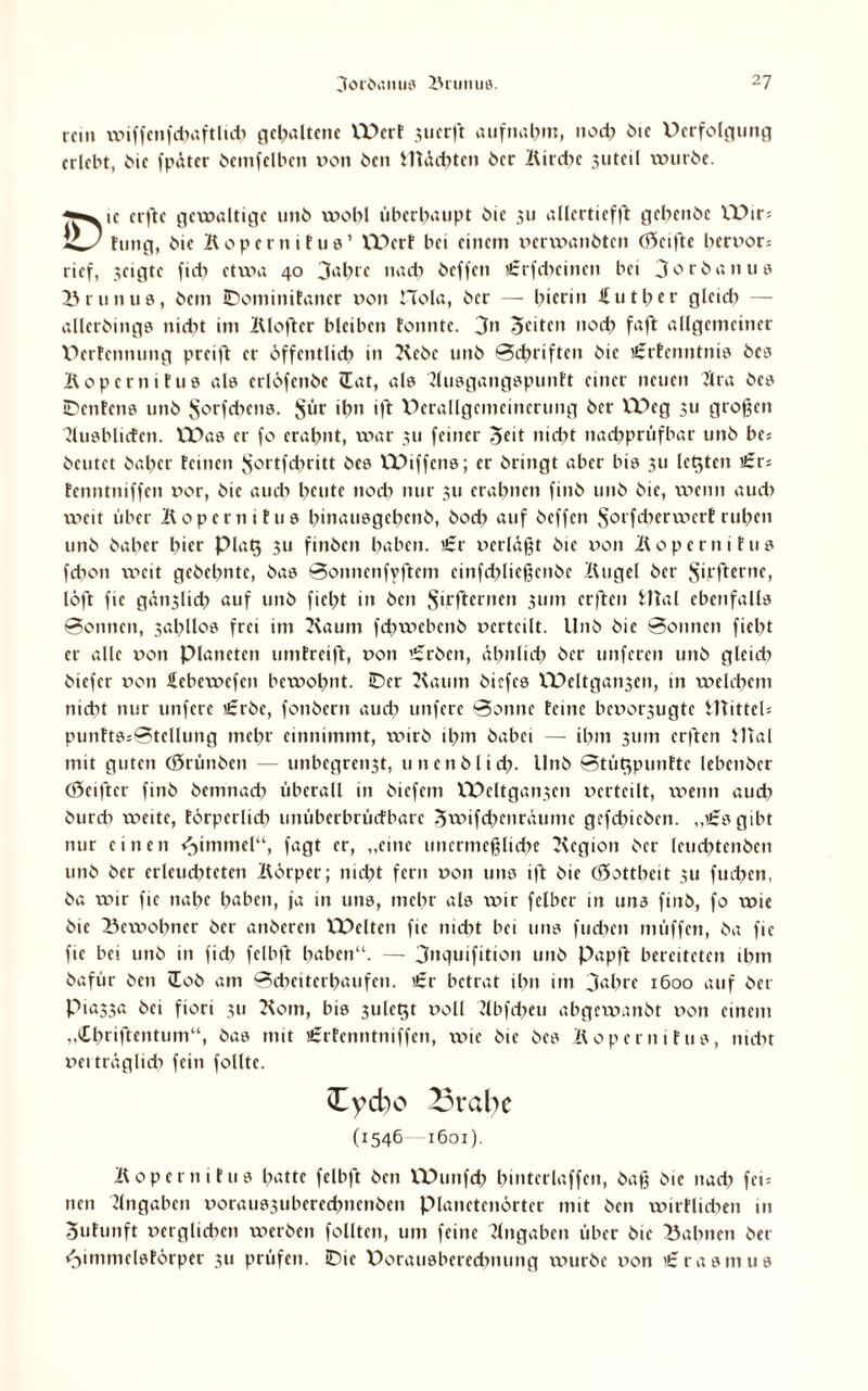 mn wiffenfdiaftlidt gehaltene W>crf juerft aufnabm, nod? bie Verfolgung erlebt, bie fpäter bemfelben »on ben Mächten ber Kird?e juteil würbe. «■*yc erfte gewaltige unb wohl überhaupt bie 311 allertieffE gebenbe VDir; hing, Mo Köpern ifus’ Wert bei einem »erwanbten Reifte hervor* rief, geigte fid> etwa 40 Jahre nad? beffen €rfcbeincn bei Jorbanne Brunus, bem Bominifaner »011 Hola, ber — bierin futber glcidt — allerbings niebt im Klofter bleiben tonnte. Jn feiten nod? faft allgemeiner Derfennung preift er öffentlich» in Kebc unb Schriften bie aerfenntnis bcs Köpernit 110 als erlöfenbe lat, als Kusgangspunft einer neuen 2lra bes BenEens unb Stehens. §ür if>n ift Verallgemeinerung ber W>eg 311 großen KusblicEett. VDas er fo erabnt, war 311 feiner Seit niebt nadjprüfbar unb be; beutet baber feinen ^ortfduitt bes VX>iffens; er bringt aber bis 311 letzten £r; tenntniffen »or, bie auch beute noch nur 511 erahnen finb unb bie, weint aud) weit über Köper 11 ifus binausgebenb, bod? auf beffen SorfcberwerE ruben unb baber hier Plat$ 31t finben haben. «:r perläßt bie poii Koperntfus febon weit gebebntc, bas Sottnenfyftcm einfdiließcnbc Kugel ber Jyjrfterne, löft fie gän3lid? auf unb fielet in ben Sijcfternen 311m erften Mal ebenfalls Sonnen, 3abllos frei im Kaum fcbwebenb »erteilt. Unb bie Sonnen fiebt er alle »on Planeten unitreift, »on t£rben, ähnlich ber unferen unb gleid) biefer »on febewefen bewohnt. Ber Kaum biefes VPeltgan3en, in welchem nicht nur unfere Crbe, fonbern auch unfere Sonne feine be»or3ugte Mittel* punftssStellung mehr einnimmt, \tnrb ihm habet — ihm 511m erften Mal mit guten (Srünbcn — unbegreti3t, unenblicb. Unb Stütjpunfte lebenber (Öeifter finb bemnacb überall in biefeitt VPeltgaii3ett »erteilt, wenn aud? burdi weite, törperlicb unüberbrüefbare ^wifcbeiträumc gcfdticbett. „begibt nur einen Fimmel“, fagt er, „eine unermeßliche Kegion ber leud?tenbcn unb ber erleuchteten Körper; nicht fern »011 uns ift bie (öottbcit 3U fud?en, ba wir fie nahe höben, ja in uns, mehr als wir felber in uns finb, fo wie bie Bewohner ber anberett VPelten fie nicht bei uns fuchen müffett, ba fie fie bei unb in fid> felbft haben“. — Jnquifition unb Papft bereiteten ihm bafür ben tEob am Scheiterhaufen. ’£r betrat ihn im Jahre 1600 auf bet Pia33a bei fiori 311 Korn, bis 3ulet$t »oll Kbfd?eu abgew.mbt »on einem „Cbriftentum“, bas mit igrfenntniffen, wie bie bes Köpernifus, nidit »eiträglicb fein follte. Cycbo Brahe (1546 1601). Köpern ifus hatte felbft ben VDiuifd? bmterlaffen, baß bie nad? fei* nett Angaben »oraus3ubered?nenbcn Planetenörter mit ben wirtlichen 11t Sufunft »erglidnn werben follten, um feine Angaben über bie Bahnen ber «Jimmelsförper 311 prüfen. Bie Dorausberedntung würbe »on t'rasmus
