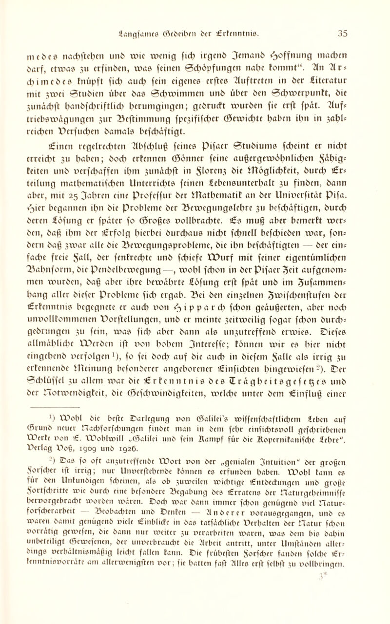 m e ö c 8 nacbftcbcn unb xvic xvcnig fid? irojcnO 3cmanb Hoffnung madfcn öarf, etwas 311 erfinben, was feinen Sdxöpfungcn nabe Fommt“. 21 n 21 cj ebimebes Fnüpft fidi aueb fein eigenes erftes Auftreten in ber Literatur mit 3xvei Stubien über bas Schwimmen unb über ben SebwerpunFt, bic Sunädxft banbfcbriftlidi berumgingen; gebrudt würben fie erft fpät. 2lufs triebsxx>ägungen sur Bcftimmung fpcxififdnr (öewiebte b^ben ibn in sabb reichen \3crfudxen bamals befebäftigt. £incn tegelreditcn 2lbfd;>luß feines pifaer Stubiums febeint er nidxt erreidn $u haben; boeb erFctmcn (Sönner feine außergewöhnlichen Söhifl* Feiten unb verfebaffen ihm sunächft in S^renj bie ittöglichFeit, bureb £rs teilung matbcmatifchcn Unterrichts feinen Hcbcnsuntcrbalt 3u finben, bann aber, mit 25 fahren eine profeffur ber iltatbematiF an ber Univcrfität Pifa. »3>ier begannen ibn bic Probleme ber Bcxx>egungslebrc 311 bcfchaftigen, burch beten Höfling er fpätcr fo (großes vollbradxtc. £s muß aber bemerFt wcr= ben, baß ihm ber £rfolg hierbei burebaus nicht fchnell befdneben xvar, fon* bern baß 3war alle bie Bexvcgungsproblcmc, bie ibn befebäftigten ber ein; faebe freie Söll, ber fenFrcdnc unb febiefe XThirf mit feiner eigentümlichen Bahnform, bie Penbclbcxvegung—, xx>obl fchon in ber pifaer ^fit aufgenoms men xvurben, baß aber ihre bewährte Höfling erft fpät unb im 3ufammen* bang aller biefer Probleme fich ergab. Bei ben einseinen Stvifcbcnftufen ber £rFcnntms begegnete er auch von ^ippareb fdxon geäußerten, aber noch unvollFommcncn X)orftellungcn, unb er meinte 3citxx>cilig fogar febon burdv gebrungen 311 fein, was fidi aber bann als unsutreffenb erwies. IDicfes allmähliche VDcrben ift von bobem jntcreffe; Föttnen wir es hier nicht eingebenb verfolgen ’), fo fei bodr auf bie auch in biefem Sölle als irrig 311 erFcnnenbc Jlteinung befonberer angeborener £inficbten bingexvtefen -). iDer Scblüffel 311 allem xvar bie £ r F c n n t n i s b e s Irägbcitsgefetjes unb ber notxx>enbigFeit, bic töcfdnvinbigFcitcn, xveldie unter bem £influß einer J) VDopl bic befte IDarlcgung von (Salilci’s wiffcnfcbaftlidjem Heben auf (5runb neuer nacbforfdnmgcn futbet man in bem febr einfichtsvoll gcfcbricbcnen ITVrtc von £. CPoblwill „(Salilci unb fein Kampf für bie KopcrniFanifcbc Uebre. Pfrlag V>oß, igog unb 1926. -) IDas fo oft anjutreffenbe XDort von ber „genialen 3ntuition ber großen Sorfdicr ift urig; nur llnvcrftcbenbc tonnen cs erfunben haben. IVobl tann es für ben Untunbigen fcheinen, als ob xuwcilcn wichtige £ntbcdungcn unb große S’ortfchritte xvic bureb eine befonbere Begabung bcs £rratcns ber riaturgcbcinmiffc bervorgebraebt worben wären. SDodi war bann immer febon genügenb rucl natur= forfdierarbcit Beobachten unb iDentcn — 21 n b e r e r vorausgegangen, unb es waren bannt genügenb viele £inblidc in bas tatfäcblicbe Verhalten ber hatur fd>on vorrätig gewefen, bic bann nur tveitcr 311 verarbeiten waren, was bem bis babm unbeteiligt (ßewefenen, ber unverbraucht bic Krbeit antritt, unter llmftänben allere bmgs verhältnismäßig Icidit fallen tann. !Dic frübeften Sorfebcr fanben foldie £r= tenntnisvorräte am allerwenigften vor; fie batten faß Kllcs erft felbft 311 vollbringen.