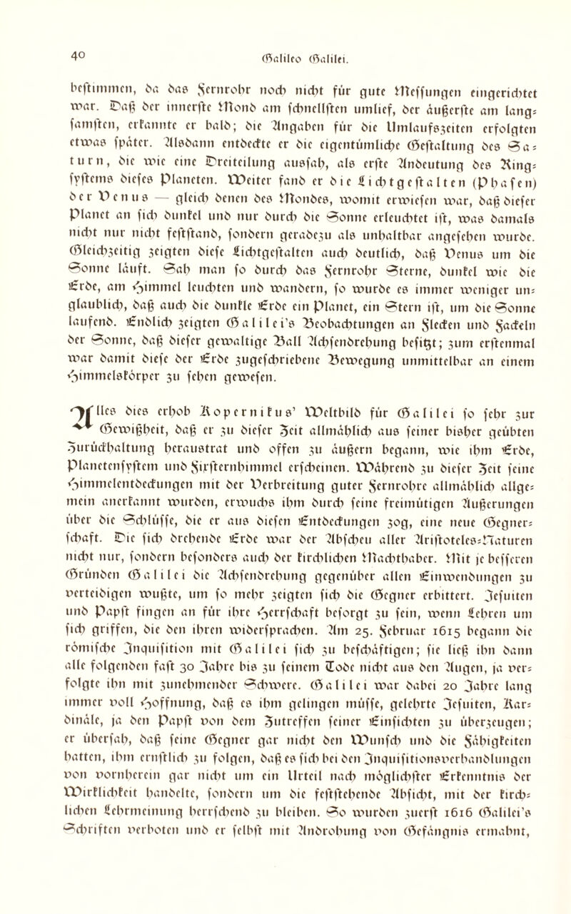 beftunmcn, bß 6a? Sernrobr noch nicht für flute meffungen eingeridxtet war. iDaß ^cr inncrftc Htonb am ffbucllften umlief, ber äußerftc am lang; famftcrt, erfanntc er halb; i'ie Angaben für i>ie Umlaufs3citcn erfolgten ctuias fpätcr. Alsbann entbedte er bie eigentümliche (öeftaltung bes 0 a = turn, bie wie eine IDreiteilung ausfab, als erfte Tlnbcutung bes King; fyftcme bicfeö Planeten, XPeiter fanb er b i e S i du g e ft a 11 e n <p b a f e n) ber Perms gleich benen bes Htonbcs, womit enviefen war, baß biefer Planet an fidx buntcl unb nur burcb bie 0onnc erleuchtet ift, was bamals mdit nur triebt fcftftanb, fonbern gerabexu als unhaltbar angefeben würbe. (Öleicbjeitig geigten biefe Sicbtgcftaltcn auch beutlicb, baß Penus um bie Sonne läuft. 0ab man fo burcb bas $ernrobr 0terne, buntcl wie bie i£rbe, am »Jimmcl leudrten unb wanbern, fo würbe es immer weniger um glaublidr, baß audr bie bunfle '£rbe ein planet, ein 0tern ift, um bie Sonne laufenb. £nblid> geigten (Öalilci's Beobachtungen an Sieden unb Radeln ber Sonne, baß biefer gewaltige Ball Acbfcnbrcbung befit$t; 311m erftenmal war bamit biefe ber €rbc 3ugefdxriebenc Bewegung unmittelbar an einem vrimmclsfbrpcr 311 feben gewefen. '^rilcs bies erhob Kopcrnitus’ VPcltbilb für (öalilei fo febr 3ur ^ (Öexxnßbcit, baß er 311 biefer 5<üt allmählich aus feiner bisher geübten omüdbaltung beraustrat unb offen 311 äußern begann, xxüe tbm €rbe, pianetenfyftcm unb Siffternbimmcl erfebeinen. IPäbrenb 311 biefer 3cit feine <3immelcntbedungen mit ber Perbreitung guter Scrnrobrc allmählich allge= mein anerfannt würben, erxxwcbs ihm burcb feine freimütigen Äußerungen über bie Schlüffe, bie er aus biefen Urntbcdungcn 30g, eine neue (öegner; febaft. Tic fidx brebenbe ifrbc war ber Abfdxcu aller Ariftotcles;CTaturen nicht nur, fonbern befonbers and; ber tircblidxen Machthaber. Hut je befferen (örünben (Sali lei bie Acbfcnbrcbung gegenüber allen rCinwenbungen 311 verteibigen wußte, um fo mehr 3eigtcn ficb bie (f5cgncr erbittert. Jefuitcn unb Papft fingen an für ihre <>errfcbaft beforgt 311 fein, xxxenn Sehren um ficb griffen, bie ben ihren wiberfpracbcn. Am 25. Scbruar 1615 begann bie römifdxe 3nquifition mit (Galilei ficb 311 bcfdxäftigcn; fie ließ ihn bann alle folgenben faßt 30 Jahre bis 311 feinem üobe itidit aus ben Augen, ja 11er; folgte ihn mit sunebmenber Schwere, (öalilei xxxar babei 20 Jahre lang immer x>oll Hoffnung, baß es ihm gelingen müffe, gelehrte Jcfuiten, Kar; binäle, ja ben Papft von bem Öutrcffcn feiner tfrinfiebten 311 übcr3cugcn; er überfab, baß feine (öegner gar nicht ben VPunfdx unb bie Säbigfcitcn batten, ihm crnftlicb 311 folgen, baß es fidx bei ben Jnquifitionsx'erbanblungen von vornherein gar nidxt um ein Urteil nach möglicbftcr r£rtcnntms ber VPirtlidxtcit banbeite, fonbern um bie feftftebenbe Abfidxt, mit ber fireb; lieben Schrmcinung bcrrfdxenb 311 bleiben. So würben 3tierft 1616 (öalilci’s •-^d?riften x>erboten unb er felbft mit Anbrobung x’on (öefängnis ermahnt,