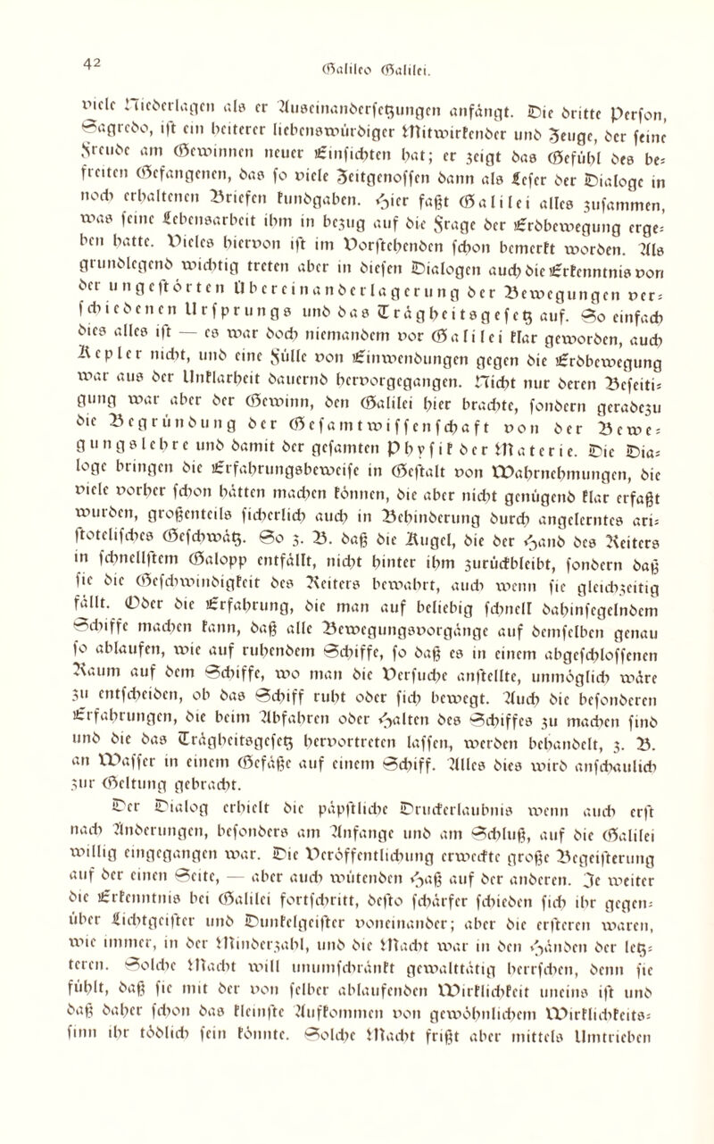 imcIc iiieberlagcn als er 2luscinanberfc$ungcn anfängt. IDtc brittc Perfon, Sagrebo, ift ein heiterer licbcnswürbiger Htitwirfcnbcr unb Senge, ber feine Srei.be am (Scxvmncn neuer aj.nficbten hat; er jeigt bas (Scfübl bes be* freiten (befangenen, bas fo viele 3«itgenoffen bann als Lcfcr ber IDialoge in noch erhaltenen Briefen tunbgaben. $ier faßt (Sali lei alles jufammen, xvas feine Lebensarbeit ihm in be3ug auf bie Stage ber ü:rbbcxvegung erge= ben hatte. Piclcs hiervon ift im Porftehenbcn fdfon bemerft worben. 7lls grunblcgenb wichtig treten aber in biefen Dialogen aud? bie£rtenntnis von bet ungeftorten Übcrcinanberlagcrung ber Bewegungen ver; f di i e b e n c n Urfprungs unb bas ü r ä g h e i t s g e f e t$ auf. Bo einfach bies alles ift — cs war hoch niemanbem vor (Salilei tlar geworben, auch Kepler nidit, unb eine Sülle von £tnxvcnbungen gegen bie £rbbewegung xvar aus ber llnflarhcit bauernb hervorgegangen, nicht nur beren Befeiti* gung war aber ber (Sexvinn, ben (Salilei hier bradxte, fonbern gcrabesu bie Begrünbung ber (Scfamtwiffenfchaft von ber Bcwe = g u n g s l e h r e unb bamit ber gefamten P b v f i f b e r m a t e r i e. -Die -Dia¬ loge bringen bie ifrfahrungsbeweife in (Seftalt von Wahrnehmungen, bie viele vorher fdxon hätten machen tonnen, bie aber nicht getmgenb Elar erfaßt xvutbcn, großenteils fichcrltch auch in Bebinbcrung burd) angelerntes ari= ftotelifches (Sefd>wä$. So 5. B. baß bie Kugel, bie ber ^anb bes Leiters in fchnellftem (Salopp entfällt, nidft hinter ihm ^urücfbleibt, fonbern baß fic bie (Sefdnvmbigtcit bes Keitcrs bewahrt, auch wenn fic gleichzeitig fäUt. Ober bie Erfahrung, bie man auf beliebig fdmell bahtnfcgelnbcm r^duffe machen tann, baß alle Bewegungsvorgänge auf bemfelben genau fo ablaufen, xvic auf ruhenbem Schiffe, fo baß cs in einem abgefchloffenen Kaum auf bem Sdxiffe, wo man bie Perfuche anftcllte, unmöglich wäre .zu entfeheiben, ob bas Schiff ruht ober fid) bewegt. Kucb bie befonberen Erfahrungen, bie beim dbfahren ober galten bes Schiffes zu machen ftnb unb bie bas (Erägheitsgefetf hervortreten laffen, werben bcbanbclt, 3. B. an VPaffcr in einem (Sefäßc auf einem Schiff. JUles bies xvirb anfehaulieb Zur (Seltung gebracht. IDer Dialog erhielt bie päpftluhc IDructcrlaubnis wenn auch erft nach flnberungen, befonbers am Anfänge unb am Schluß, auf bie (Salilei xvtllig eingegangen xvar. IDic Pcröffcntlichung erweefte große Begeiferung auf ber einen Beite, — aber auch wütenben <^aß auf ber anberen. 3c xxieiter bie £rfenntnis bei (Salilei fortfehritt, befto fehärfer fcbicbcn fich ihr gegern über Lidkgcifter unb 2Dnntelgeifter vonemanber; aber bie erfteren xvaren, xxne immer, in ber HTinbcrzabl, unb bie illadit xvar in ben i^änben ber let^s tcren. Solche ittacht xvill unumfdiräntt gewalttätig herrfdxen, beim fic fühlt, baß fic mit ber von fei ber ablaufcnbcn VPirfIid)Fcit uneins ift unb baß baber fdxon bas fleinfte 2luffommcn von gcxvöhnluhcm XPirtlidxfeits; finn ihr tbblidx fein tonnte. Solche IHadit frißt aber mittels Umtrieben