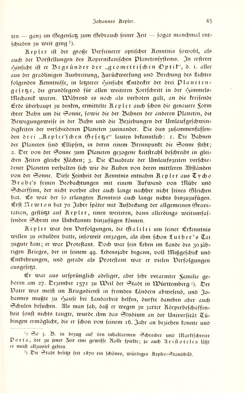 tcn — g<tn$ im (0cgenfa§ 311m (öebraueb feiner ^cit — fogar manchmal ent; fcbicbcn 311 weit ging x). Kepler ift 6er große Oerfeinerer optifdjer Kenntnis fowobl, als au di 6er Dorftellungen 6cs Kopcrnifanifdxcn pianctenfyftems. 3” erftcrer <3inficbt i|'t er Begrün ber 6er „geomet rifeben 0ptit“, 6. i. aller aus 6er gra6linigen Ausbreitung, omüctwerfung 11116 Brednmg 6es Sid^tcs folgen6cn Kcnntniffc, in letzterer /^infidK ü:nt6erfcr 6er örei Planeten; gefetje, 6ic grun6lcgen6 für allen weiteren ^ortfehritt in 6er Rimmels; JUedymif waren. VDäbrenö es noch als oerboten galt, an 6ie Ereifenöe i£r6e überhaupt 311 6entcn, ermittelte Kepler auch febon 6ic genauere $orm ihrer Balm um 6ie Bonne, fowic 6ic 6er Bahnen 6er an6eren Planeten, öie Bewegungsweife in 6er Bahn un6 6ic Belebungen öcr Umlaufgefcbwin* öigteiten 6er oerfcbieöencn Planeten 3ucinan6er. iDte 6ies 3ufammenfaffen; 6cn 6rci „Kepler’fcben <$efet$e“ lauten befanntlid?: 1. IDie Bahnen öcr Planeten finö flcllipfen, in 6eren einem Brcnnpuntt 6ie Bonne ftebt; 2. iper oon 6er Bonne 311m Planeten ge3ogene Seitftrabl befdircibt in gleis eben feiten gleiche flächen; 3. iDic (Dualrate 6er Umlaufs3eitcn oerfebte; öener Planeten »erhalten ficb wie öic Kuben oon 6eren mittleren Abftänben oon 6er Bonne. iDiefc Sc*nt>c<t i>rr Kenntnis entnahm Kepler aus cüycbo Brabc’s feinen Beobaibtungen mit einem 'Aufwanö oon iftübe unö Bcbarffinn, 6er nicht »orber aber auch lange nachher nicht feines (öleichen bat. i£s war 6er fo erlangten Kenntnis auch lange nichts hin3U3ufügen. i£rft Ile w ton bat 70 3at>rc fpüter mit Kuföccfung 6er allgemeinen CÖraoi; tation, gcftüt$t auf Kepler, einen weiteren, öann alleröings weitumfaf; fenöcn Bcbritt ins llnbefannte binsufügen tonnen. Kepler war 6en Perfolgungen, öic (Sali lei um feiner i£rfenntnis willen 311 eröulöen batte, infoweit ent3ogen, als ihm febon Sutbcr’s (Tat 3ugute tarn; er war Protcflant. IDodx war fein Sehen im Sanöc 6es 30 jäh5 rigen Krieges, 6er in feinem 49. Sebcnsjahr begann, »oll tUißgefcbict unö i£ntbchrungen, unö geraöe als Proteftant war er »iclen Pcrfolgungen ausgefetjt. i£r war aus urfprünglid? aöeliger, aber febr »erarmter $amilie ge; boren am 27. IDcjcmbcr 1571 311 tPeil 6er Btaöt in VPürttcmberg-). IDer Oater war meift im Kriegsöienft in fremöen Säubern abwefenö, unö 3o; bannes mußte 311 <->aufe bei Sanöarbeit helfen, öurfte baneben aber auch Bcbulcn befuchen. Als man fab, öaß er x»cgcn 311 3arter Körperbcfcbaffcn; heit fonft nidxts taugte, würbe ihm bas Btuöium an 6er Unioerfität 2ü; hingen ermöglicht, öic er fchon x>on feinem 16. 3ahr an bc3icbcn tonnte unö ') 3- in bcjug auf öen inbaltarmcn Schreiber unö iftarftfebreier Porta, öer 3U jener Seit eine gewiffe Kolle fpielte; ja auch Arißoteles läßt er meift al^utnc! gelten. s) ®tabt beftgt feit 1870 ein fdtönes, xoüröiges KepIcr;Stanöbilö.