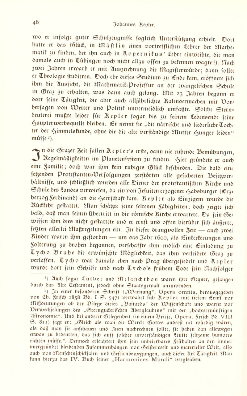 TO0 fr infolge guter Bdwljeugniffc fogleidx llnterftüt^ung erhielt. iDort hatte er ha? (ölücf, in Hl ä ft I in einen »ortref fließen Lehrer her Hlatbe; matit 311 finöcn, her ihn amt in Köper nifus’ £ebrc cinxtxeibtc, öie man hamalei auch in (Tübingen nodx nicht alliu offen 311 befennen wagte !). Hach 5tx>ci Jahren erwarb er mit Aus3cicbmmg öie Hlagifterwüröe; öann follte er (Theologie ftuöieren. IDodx ehe öiefes Stuöium 311 £nöc fam, cröffnete fidx ihm öie Kusficht, öie Hlathematit*Profeffur an öer ct>angelifd?en Schule m (0ra3 311 erhalten, xvas öann audx gelang. Hlit 23 Jahren begann er öort feine (Tätigfcit, öie aber amt alljährliches Kalenöcrmadnn mit t>or* berfagen non XXJctter unö Politif unncrmeiölich umfaßte. Solche Sterm öeutcrei mußte Iciöer für Kepler fogar bis 311 feinem febensenöc feine cjaupterwcrbsquelle bleiben. £r nennt fie „öie närrifchc unö lieöcrliche (Todv ter öer <Jimmelsfimöc, ohne öie öie alte nerftänöige Hlutter Aunger leiöen“ müffc2). 3n öie (Öra3er Beit fallen Kepler’s erftc, öann nie rubenöe Bemühungen, Kegelmäßigfeiten im Planetenfyftem 311 finöen. »Jier grünöcte er auch eine Samilic; öoeh war ihm fein ruhiges (ölücf befdxieöcn. iDie balö ein-- fet$cnöcn ProteftantensPerfolgungen serftörten alle gefieberten Befifjxxer: hältniffc, unö fd?licßlich wuröen alle Wiener öer proteftantifeben Kirche unö Schule öes fianöes ncrvniefcn, öa ein non Jefuitcn exogener ejabsburger (£r3s herjog Sfröinanö) an öie »Jcrrfcbaft fam. Kepler als strittigem xvmröe öie Kücffebr geftattet. Hlan febät^te feine feltencn Jyxbigfciten; öoeb seigte fieh balö, öaß man feinen Übertritt in öie römifebe Kirche erwartete. iDa fein (Bes wiffen ihm öics nicht geftattete unö er ernft unö offen hierüber ficb äußerte, festen allerlei Hlaßregelungcn ein. Jn öiefer örangnollen Beit — auch 3xnei Kinöcr waren ihm geftorben — um öas Jahr 1600, als ürinferferungen unö Solterung 311 örolxcn begannen, nerfebaffte ihm cnölich eine £inlaöung 311 Üycho Brahe öie erwünfdxtc Hlöglidxtcit, öas ihm ncrleiöete (0ra3 311 neriaffen. (Tycbo war öamals eben nach Prag übergefieöelt unö Kepler wuröc öort fein (öcbilfe unö nach (Tvdxo’s frühem üoöc fein Hacbfolger ') Auch fogar Hut her unö Hl cla ncbtbo 11 waren ihre (degner, gefangen öureb öas Alte üeftament, jcöod) ohne Staatsgewalt anxuxncnöcn. -) Jn etner befonöeren Schrift („VX\mumg, Opera omnia, herausgegeben non (£h. ö’rifch 1858 Bö. I S. 547) ncrxnabrt fut Kepler mit tiefem £rnft nor Hlißöcutiingen ob öer Pflege öiefes „Baftarös öer XUiffenfchaft unö warnt nor Xlcrwed^elungen öes „Sterngucferifchcn Aberglaubens mit öer „bodwcrmiuftigeu Affronomia. llnö bei anöerer (dclcgenbeit (in einem Briefe, Opera, Jfrifit Bö. VIII S. 811) fagt er: „(dieuh als wan öie Werde (Pottes anöerft nit würöig wären, als öaß man fie anfebaucn unö Jnen muhrcihnen follte, fie haben öan allcwegen etwas 311 bcöcutten, öas fidi auff fold;er unnerftänöigen Ueutte feltxame humorcs ridxten muffe.. IPennodi erleuhtcrt ihm fein unbeirrbares ö’eftbalten an öen immer uncrgrünöct blcibenöen Sufammenhängen non (deifterwelt unö materieller Welt, alfo auch non Htenfdxenfdxirffalen unö (deftirnbexxicgungen, ainh öiefer Art cEätigfeit. Ulan tann hier3U öas IV. Budx feiner „Harmonices Mundi nergleidien.