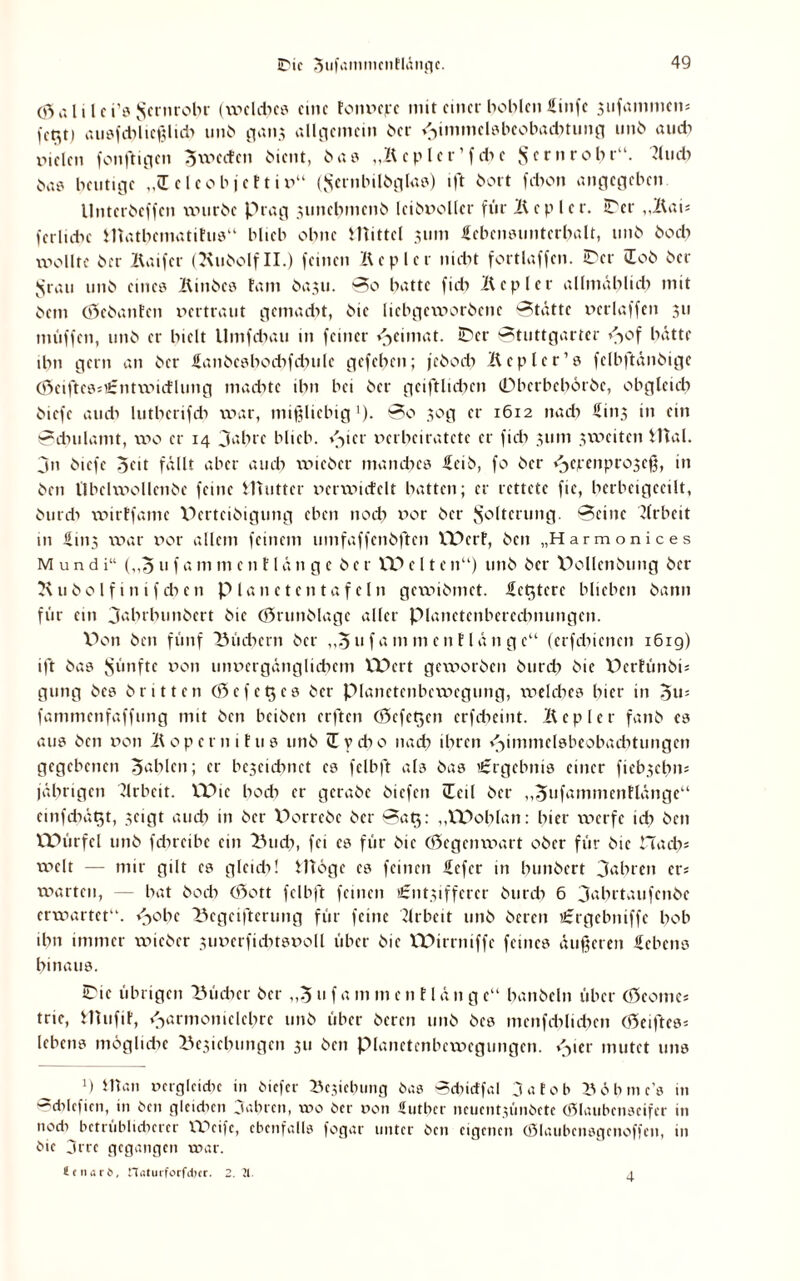 Ö5 a l i l c i’» $crnrohr (wcldic» fine tonv>c^*c mit einer boblcn Sinfe sufammem atisfchlicßlidi unö gan$ allgemein ber ^immelöbcobadnung unb audi vielen fonftigen ^weiten bient, ba» „Kcplcr’fchc $ cm rohr“. Tlucb ba» heutige „iE clcobjct tiv“ (Jsernbilbglas) ift bort fchon angegeben llntcrbcffcn würbe Prag sunehmenb Icibvollcr für Kepler. ©er „Kau feriidic iUathcmatitu»“ blieb ohne JUittel 311m Lebensunterhalt, unb bodi wollte ber Kaifcr (^vnbolf II.) feinen Kepler nicht fortlaffen. ©er Hob ber Sjrau unb eine» Kinbc» tarn basu. So hatte fich Kepler allmählich mit bem (öebanfen vertraut gemacht, bic liebgeworbene Statte vcrlaffen 311 muffen, unb er hielt Umfchau in feiner Heimat, ©er Stuttgarter H0f hatte ihn gern an ber Lanbesbodifdmlc gefehen; jeboch Kepler’» fclbftänbige (öciftcesißmtwicflung machte ihn bei ber gciftlidicn 0berbch6rbe, obgleich biefe au di lutbcrifdi war, mißliebig1). So 30 g er 1612 nach Lins in ein Sdnilamt, wo er 14 Jahre blieb. \->icr verheiratete er fich 311m sweiten Utal. jn biefe 3cit fällt aber auch wieber manches leib, fo ber <3epcnpro3eß, in ben llbclwollcnbe feine Mutter vcrwicfclt hatten; er rettete fie, hcrbeigccilt, burdi wirffamc XXertcibigung eben nod) vor ber Folterung. Seine Jlrbeit in öiit3 war vor allem feinem umfaffenbftcn XPcrf, ben „Harmonices Mund i“ („5 u f a m m c n FI ä n g c ber XP e 11 e n“) unb ber Pollenbung ber K u b 01 f 1 n i f cb c n Planeten tafeln gewibmet. Letztere blichen bann für ein 3abrbunbcrt bic (örunblagc aller pianctcnbcrecbnungcn. Pon ben fünf Büchern ber „^uf amment länge“ (erfdhenen 1619) ift ba» fünfte von unvergänglichem XPcrt gcw>orbcn burdi bic Perfünbis gung bcs britten 03efettes ber pianetenbcwcgung, weldies hier in fammenfaffung mit ben beiben erften Cöcfctjcn erfcheint. Kepler fanb cs au» ben von Kopcrnitu» unb üydio nach ihren Hünmclsbcobacbtungcn gegebenen fahlen; er bc3cidmct c» felbft al» ba» '.Ergebnis einer fiebsehm jährigen Arbeit. VPic bodi er gcrabc biefen iEcil ber „Jufammentlänge“ cinfdiä^t, seigt auch in ber X>orrebe ber Sats: „XPohlan: hier werfe ich ben XPürfel unb fchrcibc ein Buch, fei c» für bic (Gegenwart ober für bic Hach* weit — mir gilt e» gleich! Möge c» feinen Lcfcr in hunbert fahren erj warten, — hat hoch (Sott felbft feinen Utntsiffcrcr burdi 6 3ahrtaufcnbe erwartet“. <->ohc Begeiferung für feine Arbeit unb bereu Crgcbniffe hob ihn immer wieber 3tiverfidn»voll über bic XPirrniffc feine» äußeren Lebens hinaus. ©ic übrigen Bücher ber „3 u f a m m e n fl ä n g e“ hanbcln über (Scome* tric, Mufif, Harmonielehre unb über bereu unb bcs incnfchlidien (Seifte»* leben» möglidic Besicbungcn 311 ben pianetenbewegungcn. Hier mutet un» ‘) Man uergleidie in biefer Besiebung ba» Scfncffal ja fob Böbme’e in ©cblefien, in ben gleidnn Jahren, wo ber von üuther neuentjünbete (ßlaubenacifer in nodi betrüblicherer XXVife, ebenfalls fogar unter ben eigenen (fülaubcnsgcnoffcn, in bie 3rre gegangen war. ttnari, n,Uurforfci>tr- 2.11. a